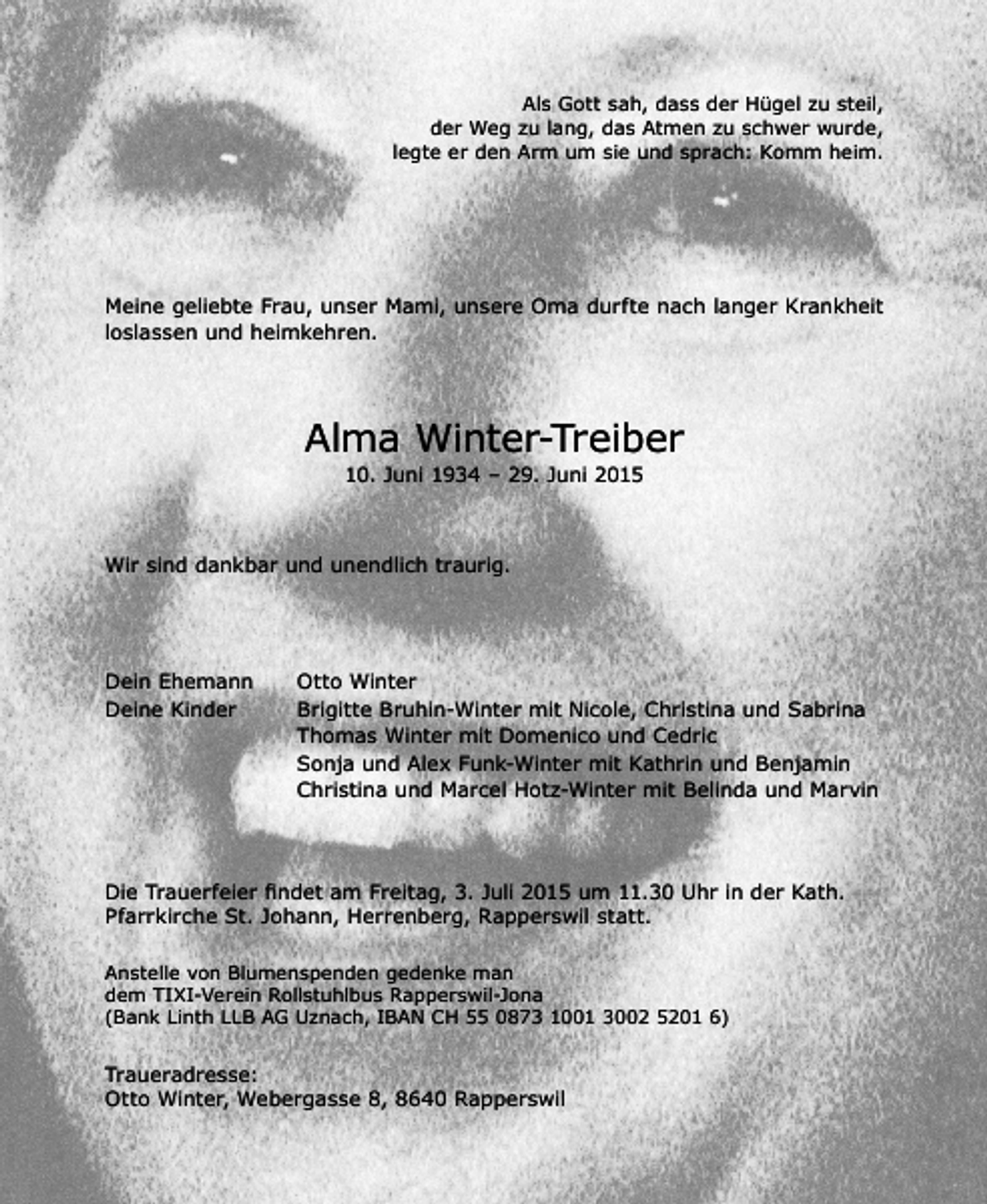 <p>Als Gott sah, dass der Hügel zu steil,<br />der Weg zu lang, das Atmen zu schwer wurde,<br />legte er den Arm um sie und sprach: Komm heim.</p><p>Meine geliebte Frau, unser Mami, unsere Oma durfte nach langer Krankheit<br />loslassen und heimkehren.</p><p>Alma Winter-Treiber<br />10. Juni 1934 – 29. Juni 2015</p><p>Wir sind dankbar und unendlich traurig.</p><p>Dein Ehemann<br />Deine Kinder</p><p>Otto Winter<br />Brigitte Bruhin-Winter mit Nicole, Christina und Sabrina<br />Thomas Winter mit Domenico und Cedric<br />Sonja und Alex Funk-Winter mit Kathrin und Benjamin<br />Christina und Marcel Hotz-Winter mit Belinda und Marvin</p><p>Die Trauerfeier ﬁndet am Freitag, 3. Juli 2015 um 11.30 Uhr in der Kath.<br />Pfarrkirche St. Johann, Herrenberg, Rapperswil statt.<br />Anstelle von Blumenspenden gedenke man<br />dem TIXI-Verein Rollstuhlbus Rapperswil-Jona<br />(Bank Linth LLB AG Uznach, IBAN CH 55 0873 1001 3002 5201 6)</p><p>Traueradresse:<br />Otto Winter, Webergasse 8, 8640 Rapperswil</p>