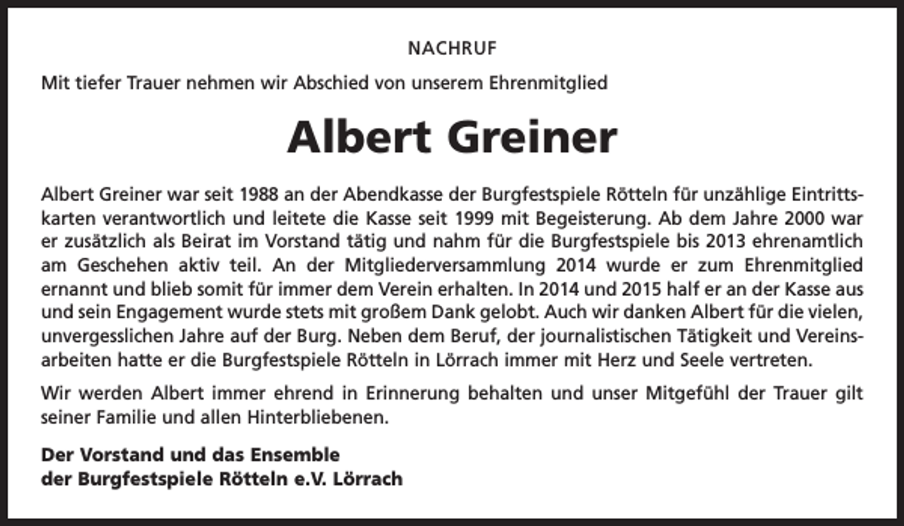 <p>NACHRUF<br />Mit tiefer Trauer nehmen wir Abschied von unserem Ehrenmitglied</p><p>Albert Greiner<br />Albert Greiner war seit 1988 an der Abendkasse der Burgfestspiele Rötteln für unzählige Eintrittskarten verantwortlich und leitete die Kasse seit 1999 mit Begeisterung. Ab dem Jahre 2000 war<br />er zusätzlich als Beirat im Vorstand tätig und nahm für die Burgfestspiele bis 2013 ehrenamtlich<br />am Geschehen aktiv teil. An der Mitgliederversammlung 2014 wurde er zum Ehrenmitglied<br />ernannt und blieb somit für immer dem Verein erhalten. In 2014 und 2015 half er an der Kasse aus<br />und sein Engagement wurde stets mit großem Dank gelobt. Auch wir danken Albert für die vielen,<br />unvergesslichen Jahre auf der Burg. Neben dem Beruf, der journalistischen Tätigkeit und Vereinsarbeiten hatte er die Burgfestspiele Rötteln in Lörrach immer mit Herz und Seele vertreten.<br />Wir werden Albert immer ehrend in Erinnerung behalten und unser Mitgefühl der Trauer gilt<br />­seiner Familie und allen Hinterbliebenen.<br />Der Vorstand und das Ensemble<br />der Burgfestspiele Rötteln e.V. Lörrach</p>