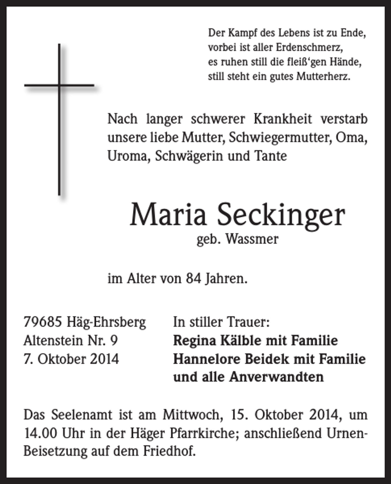 <p>Der Kampf des Lebens ist zu Ende,<br />vorbei ist aller Erdenschmerz,<br />es ruhen still die fleiß‘gen Hände,<br />still steht ein gutes Mutterherz.</p><p>Nach langer schwerer Krankheit verstarb<br />unsere liebe Mutter, Schwiegermutter, Oma,<br />Uroma, Schwägerin und Tante</p><p>Maria Seckinger<br />geb. Wassmer</p><p>im Alter von 84 Jahren.<br />79685 Häg-Ehrsberg<br />In stiller Trauer:<br />Altenstein Nr. 9<br />Regina Kälble mit Familie<br />7. Oktober 2014 Hannelore Beidek mit Familie<br />und alle Anverwandten<br />Das Seelenamt ist am Mittwoch, 15. Oktober 2014, um<br />14.00 Uhr in der Häger Pfarrkirche; anschließend UrnenBeisetzung auf dem Friedhof.</p>