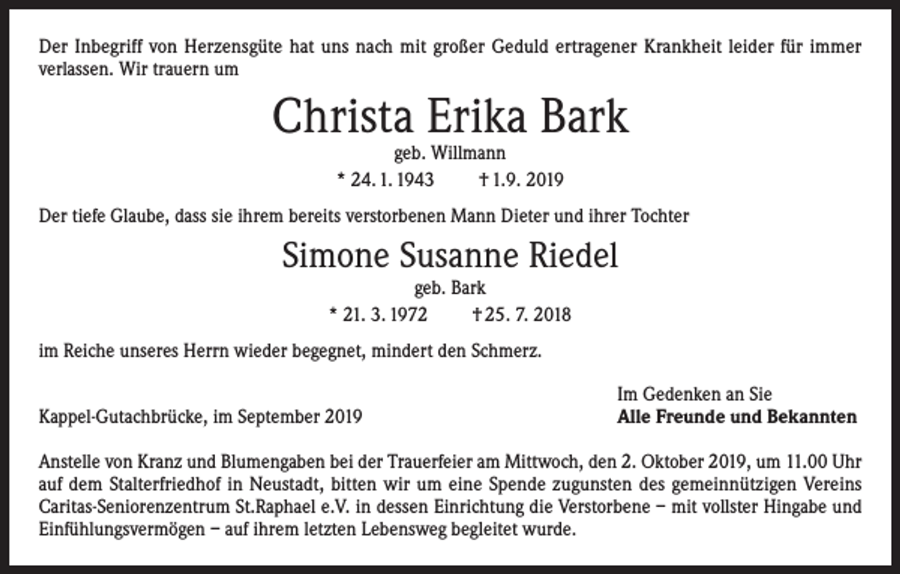 <p>Der Inbegriff von Herzensgüte hat uns nach mit großer Geduld ertragener Krankheit leider für immer<br />verlassen. Wir trauern um</p><p>Christa Erika Bark<br />geb. Willmann<br />* 24. 1. 1943<br />† 1.9. 2019</p><p>Der tiefe Glaube, dass sie ihrem bereits verstorbenen Mann Dieter und ihrer Tochter</p><p>Simone Susanne Riedel<br />geb. Bark<br />* 21. 3. 1972<br />† 25. 7. 2018</p><p>im Reiche unseres Herrn wieder begegnet, mindert den Schmerz.</p><p>Kappel-Gutachbrücke, im September 2019</p><p>Im Gedenken an Sie<br />Alle Freunde und Bekannten</p><p>Anstelle von Kranz und Blumengaben bei der Trauerfeier am Mittwoch, den 2. Oktober 2019, um 11.00 Uhr<br />auf dem Stalterfriedhof in Neustadt, bitten wir um eine Spende zugunsten des gemeinnützigen Vereins<br />Caritas-Seniorenzentrum St.Raphael e.V. in dessen Einrichtung die Verstorbene – mit vollster Hingabe und<br />Einfühlungsvermögen – auf ihrem letzten Lebensweg begleitet wurde.</p>