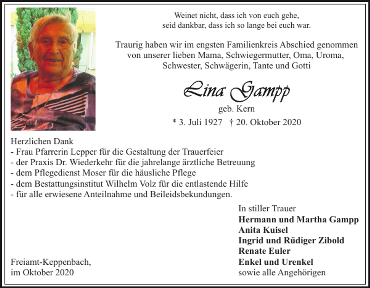 <p>Weinet nicht, dass ich von euch gehe,<br />seid dankbar, dass ich so lange bei euch war.</p><p>Traurig haben wir im engsten Familienkreis Abschied genommen<br />von unserer lieben Mama, Schwiegermutter, Oma, Uroma,<br />Schwester, Schwägerin, Tante und Gotti</p><p>geb. Kern<br />* 3. Juli 1927 † 20. Oktober 2020<br />Herzlichen Dank<br />- Frau Pfarrerin Lepper für die Gestaltung der Trauerfeier<br />- der Praxis Dr. Wiederkehr für die jahrelange ärztliche Betreuung<br />- dem Pflegedienst Moser für die häusliche Pflege<br />- dem Bestattungsinstitut Wilhelm Volz für die entlastende Hilfe<br />- für alle erwiesene Anteilnahme und Beileidsbekundungen.</p><p>Freiamt-Keppenbach,<br />im Oktober 2020</p><p>In stiller Trauer<br />Hermann und Martha Gampp<br />Anita Kuisel<br />Ingrid und Rüdiger Zibold<br />Renate Euler<br />Enkel und Urenkel<br />sowie alle Angehörigen</p>