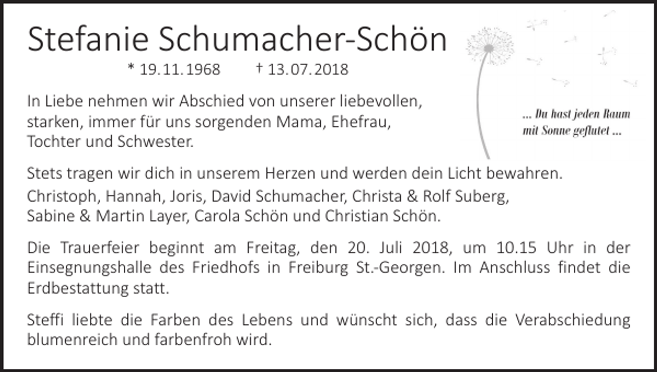 <p>Stefanie Schumacher-Schön<br />* 19. 11. 1968 † 13. 07. 2018</p><p>In Liebe nehmen wir Abschied von unserer liebevollen,<br />starken, immer für uns s­ orgenden Mama, Ehefrau,<br />Tochter und Schwester.<br />Stets tragen wir dich in unserem Herzen und werden dein Licht bewahren.<br />Christoph, Hannah, Joris, David Schumacher, Christa &amp; Rolf Suberg,<br />Sabine &amp; Martin Layer, Carola Schön und Christian Schön.<br />Die Trauerfeier beginnt am Freitag, den 20. Juli 2018, um 10.15 Uhr in der<br />­Ein­segnungshalle des Friedhofs in Freiburg St.-Georgen. Im Anschluss findet die<br />­Erd­bestattung statt.<br />Steffi liebte die Farben des Lebens und wünscht sich, dass die Verabschiedung<br />­blumenreich und farbenfroh wird.</p>