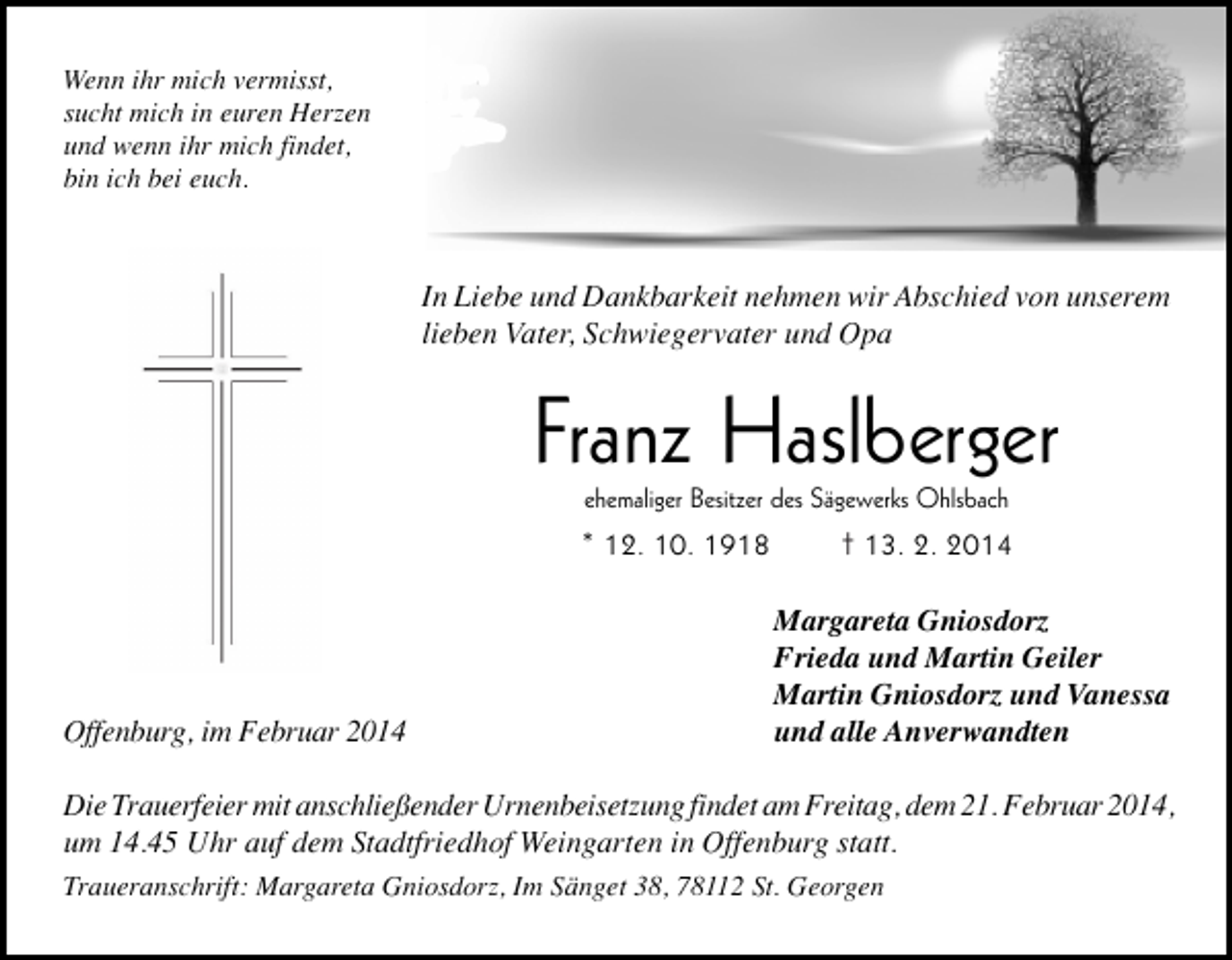 <p>Wenn ihr mich vermisst,<br />sucht mich in euren Herzen<br />und wenn ihr mich findet,<br />bin ich bei euch.</p><p>In Liebe und Dankbarkeit nehmen wir Abschied von unserem<br />lieben Vater, Schwiegervater und Opa</p><p>Franz Haslberger<br />ehemaliger Besitzer des Sägewerks Ohlsbach</p><p>* 12. 10. 1918</p><p>Offenburg, im Februar 2014</p><p>† 13. 2. 2014<br />Margareta Gniosdorz<br />Frieda und Martin Geiler<br />Martin Gniosdorz und Vanessa<br />und alle Anverwandten</p><p>Die Trauerfeier mit anschließender Urnenbeisetzung findet am Freitag, dem 21. Februar 2014,<br />um 14.45 Uhr auf dem Stadtfriedhof Weingarten in Offenburg statt.<br />Traueranschrift: Margareta Gniosdorz, Im Sänget 38, 78112 St. Georgen</p>
