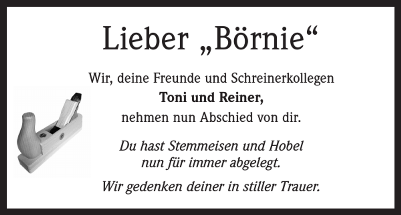 <p>Lieber „Börnie“<br />Wir, deine Freunde und Schreinerkollegen<br />Toni und Reiner,<br />nehmen nun Abschied von dir.<br />Du hast Stemmeisen und Hobel<br />nun für immer abgelegt.<br />Wir gedenken deiner in stiller Trauer.</p>