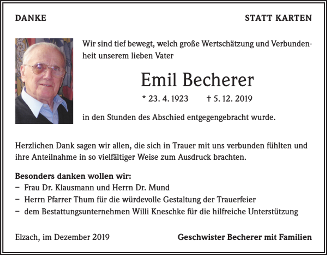 <p>DANKE</p><p>STATT KARTEN<br />Wir sind tief bewegt, welch große Wertschätzung und Verbundenheit unserem lieben Vater</p><p>Emil Becherer<br />* 23. 4. 1923 † 5. 12. 2019<br />in den Stunden des Abschied entgegengebracht wurde.<br />Herzlichen Dank sagen wir allen, die sich in Trauer mit uns verbunden fühlten und<br />ihre Anteilnahme in so vielfältiger Weise zum Ausdruck brachten.<br />Besonders danken wollen wir:<br />– Frau Dr. Klausmann und Herrn Dr. Mund<br />– Herrn Pfarrer Thum für die würdevolle Gestaltung der Trauerfeier<br />– dem Bestattungsunternehmen Willi Kneschke für die hilfreiche Unterstützung<br />Elzach, im Dezember 2019</p><p>Geschwister Becherer mit Familien</p>