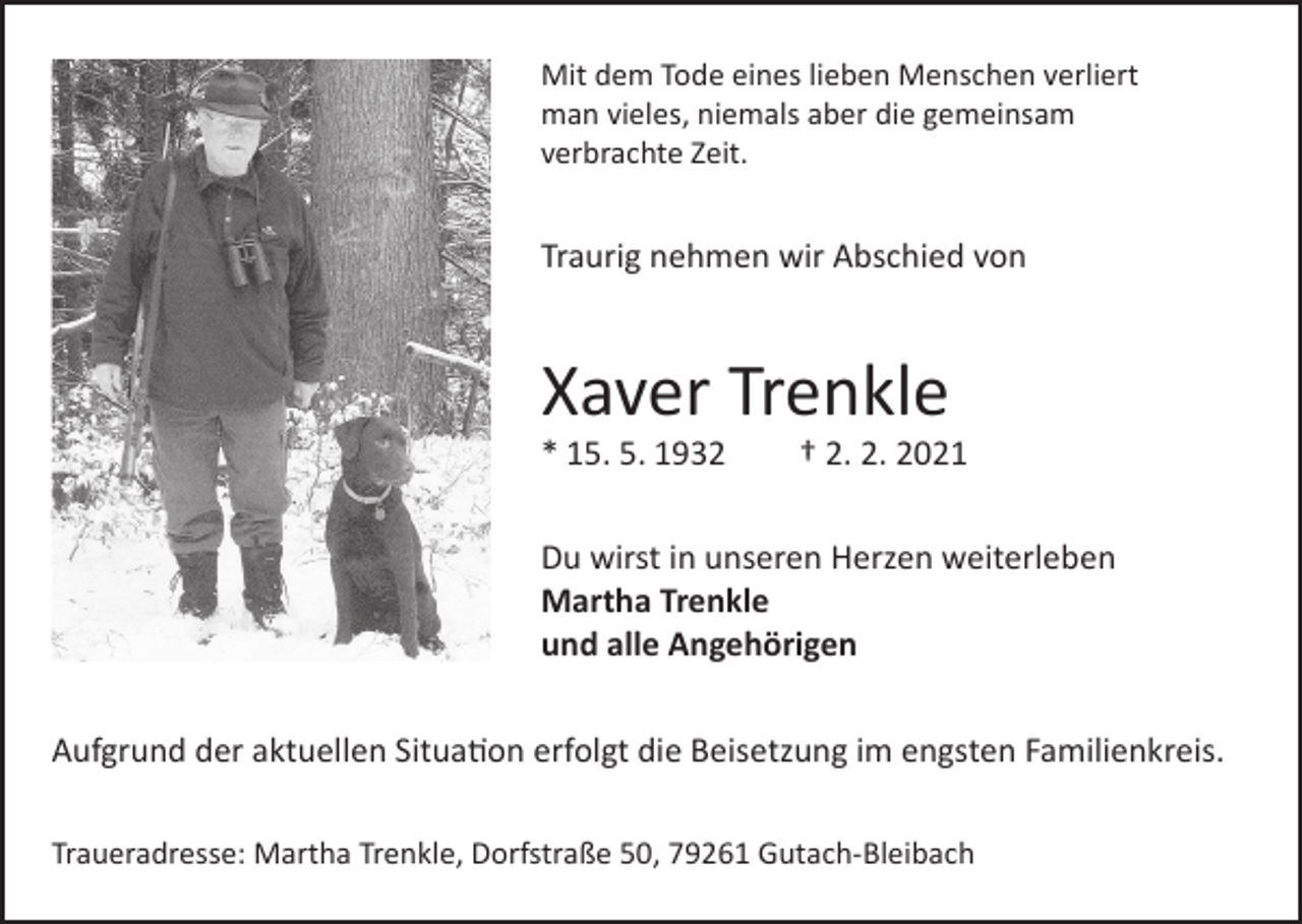 <p>Mit dem Tode eines lieben Menschen verliert<br />man vieles, niemals aber die gemeinsam<br />verbrachte Zeit.</p><p>Traurig nehmen wir Abschied von</p><p>Xaver Trenkle<br />* 15. 5. 1932</p><p>† 2. 2. 2021</p><p>Du wirst in unseren Herzen weiterleben<br />Martha Trenkle<br />und alle Angehörigen<br />Aufgrund der aktuellen Situation erfolgt die Beisetzung im engsten Familienkreis.<br />Traueradresse: Martha Trenkle, Dorfstraße 50, 79261 Gutach-Bleibach</p>