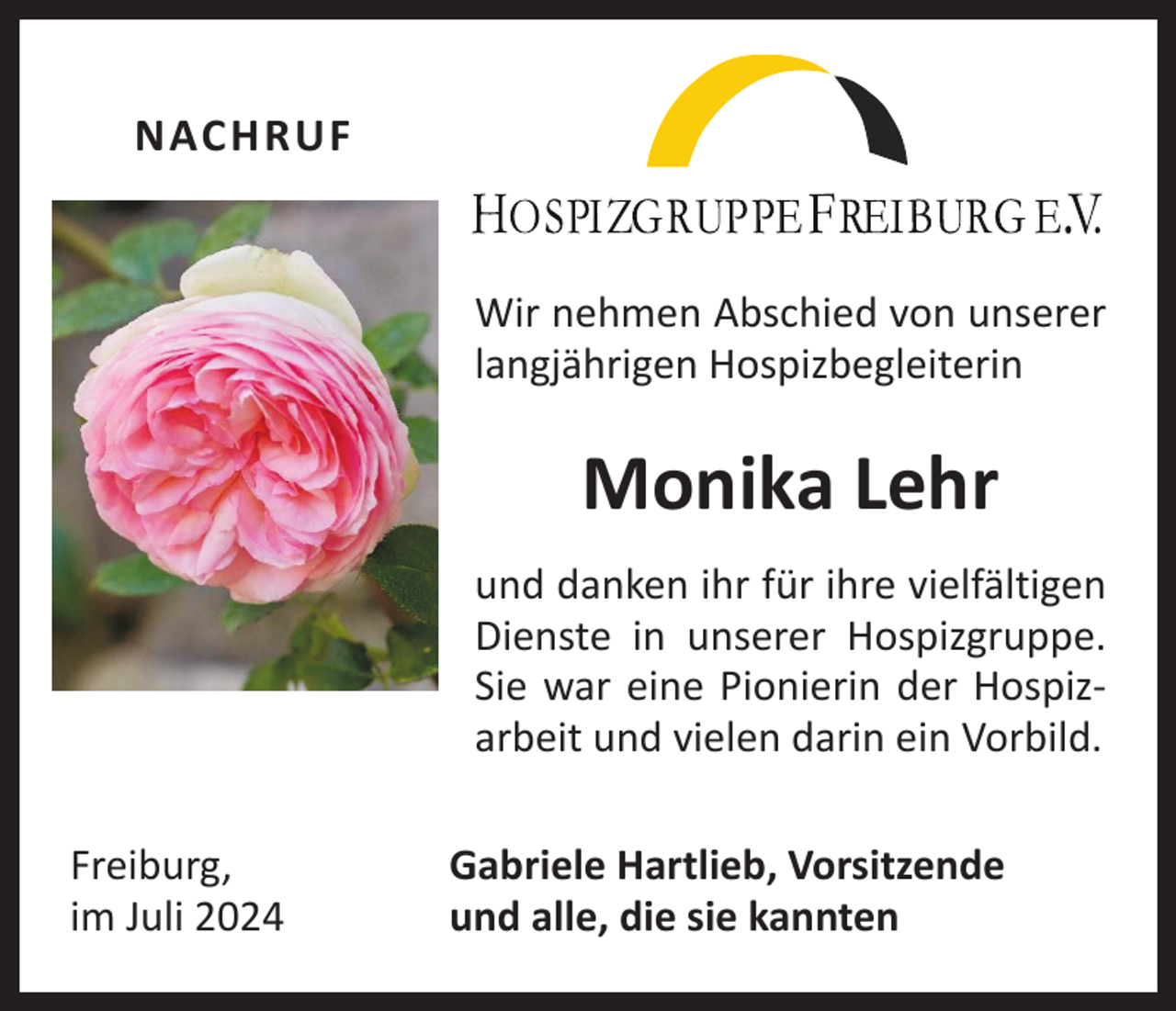 <p>NACHRUF<br />Wir nehmen Abschied von unserer<br />langjährigen Hospizbegleiterin</p><p>Monika Lehr<br />und danken ihr für ihre vielfältigen<br />Dienste in unserer Hospizgruppe.<br />Sie war eine Pionierin der Hospiz­<br />arbeit und vielen darin ein Vorbild.<br />Freiburg,<br />im Juli 2024</p><p>Gabriele Hartlieb, Vorsitzende<br />und alle, die sie kannten</p>