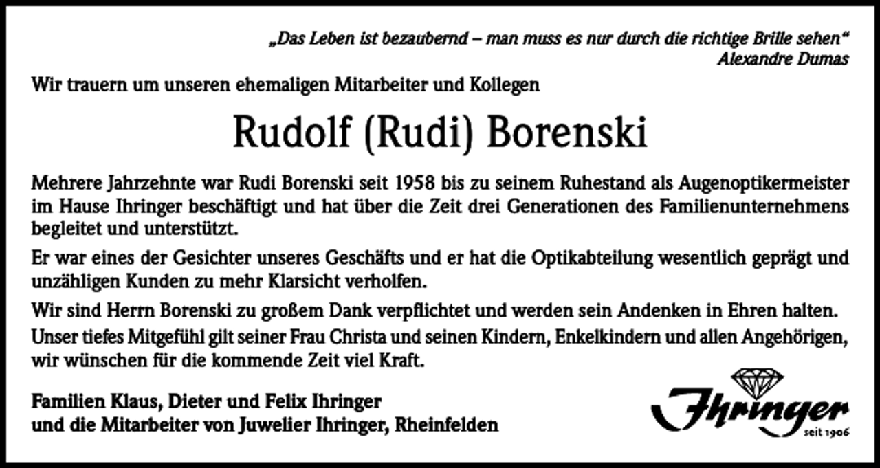 <p>„Das Leben ist bezaubernd – man muss es nur durch die richtige Brille sehen“<br />Alexandre Dumas</p><p>Wir trauern um unseren ehemaligen Mitarbeiter und Kollegen</p><p>Rudolf (Rudi) Borenski<br />Mehrere Jahrzehnte war Rudi Borenski seit 1958 bis zu seinem Ruhestand als Augenoptikermeister<br />im Hause Ihringer beschäftigt und hat über die Zeit drei Generationen des Familienunternehmens<br />begleitet und unterstützt.<br />Er war eines der Gesichter unseres Geschäfts und er hat die Optikabteilung wesentlich geprägt und<br />unzähligen Kunden zu mehr Klarsicht verholfen.<br />Wir sind Herrn Borenski zu großem Dank verpflichtet und werden sein Andenken in Ehren halten.<br />Unser tiefes Mitgefühl gilt seiner Frau Christa und seinen Kindern, Enkelkindern und allen Angehörigen,<br />wir wünschen für die kommende Zeit viel Kraft.<br />Familien Klaus, Dieter und Felix Ihringer<br />und die Mitarbeiter von Juwelier Ihringer, Rheinfelden</p>