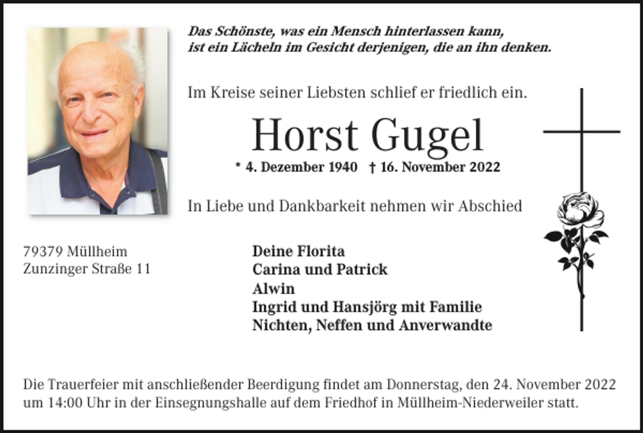 <p>Das Schönste, was ein Mensch hinterlassen kann,<br />ist ein Lächeln im Gesicht derjenigen, die an ihn denken.</p><p>Im Kreise seiner Liebsten schlief er friedlich ein.</p><p>Horst Gugel<br />* 4. Dezember 1940 † 16. November 2022</p><p>In Liebe und Dankbarkeit nehmen wir Abschied<br />79379 Müllheim<br />Zunzinger Straße 11</p><p>Deine Florita<br />Carina und Patrick<br />Alwin<br />Ingrid und Hansjörg mit Familie<br />Nichten, Neffen und Anverwandte</p><p>Die Trauerfeier mit anschließender Beerdigung ﬁndet am Donnerstag, den 24. November 2022<br />um 14:00 Uhr in der Einsegnungshalle auf dem Friedhof in Müllheim-Niederweiler statt.</p>