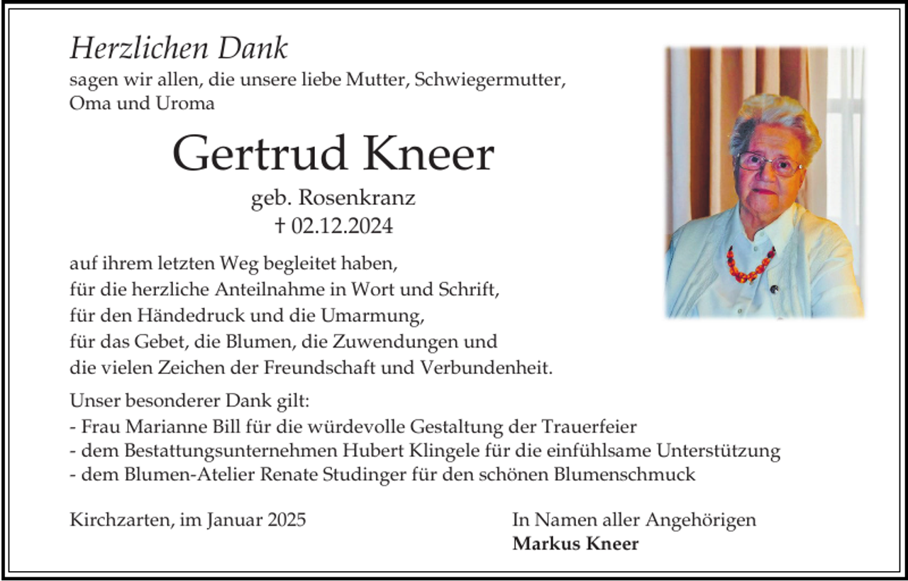 <p>Herzlichen Dank<br />sagen wir allen, die unsere liebe Mutter, Schwiegermutter,<br />Oma und Uroma</p><p>Gertrud Kneer<br />geb. Rosenkranz<br />† 02.12.2024<br />auf ihrem letzten Weg begleitet haben,<br />für die herzliche Anteilnahme in Wort und Schrift,<br />für den Händedruck und die Umarmung,<br />für das Gebet, die Blumen, die Zuwendungen und<br />die vielen Zeichen der Freundschaft und Verbundenheit.<br />Unser besonderer Dank gilt:<br />- Frau Marianne Bill für die würdevolle Gestaltung der Trauerfeier<br />- dem Bestattungsunternehmen Hubert Klingele für die einfühlsame Unterstützung<br />- dem Blumen-Atelier Renate Studinger für den schönen Blumenschmuck<br />Kirchzarten, im Januar 2025</p><p>In Namen aller Angehörigen<br />Markus Kneer</p>