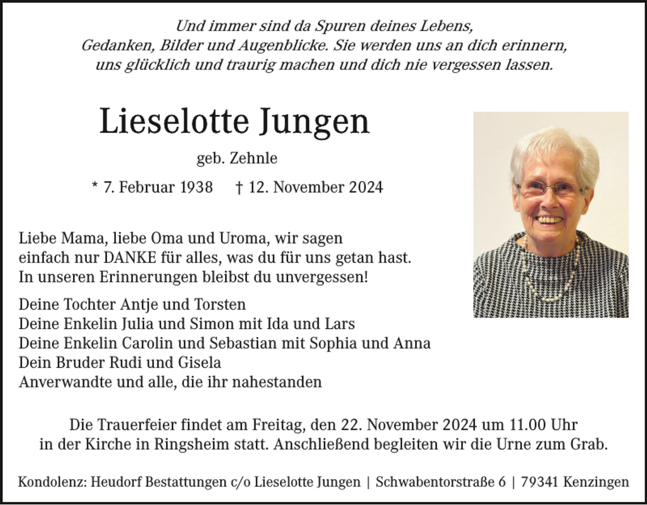 <p>Und immer sind da Spuren deines Lebens,<br />Gedanken, Bilder und Augenblicke. Sie werden uns an dich erinnern,<br />uns glücklich und traurig machen und dich nie vergessen lassen.</p><p>geb. Zehnle<br />* 7. Februar 1938</p><p>† 12. November 2024</p><p>Liebe Mama, liebe Oma und Uroma, wir sagen<br />einfach nur DANKE für alles, was du für uns getan hast.<br />In unseren Erinnerungen bleibst du unvergessen!<br />Deine Tochter Antje und Torsten<br />Deine Enkelin Julia und Simon mit Ida und Lars<br />Deine Enkelin Carolin und Sebastian mit Sophia und Anna<br />Dein Bruder Rudi und Gisela<br />Anverwandte und alle, die ihr nahestanden<br />Die Trauerfeier findet am Freitag, den 22. November 2024 um 11.00 Uhr<br />in der Kirche in Ringsheim statt. Anschließend begleiten wir die Urne zum Grab.<br />Kondolenz: Heudorf Bestattungen c/o Lieselotte Jungen | Schwabentorstraße 6 | 79341 Kenzingen</p>
