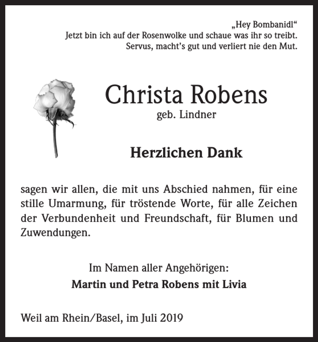 <p>„Hey Bombanidl“<br />Jetzt bin ich auf der Rosenwolke und schaue was ihr so treibt.<br />Servus, macht’s gut und verliert nie den Mut.</p><p>Christa Robens<br />geb. Lindner</p><p>Herzlichen Dank<br />sagen wir allen, die mit uns Abschied nahmen, für eine<br />stille Umarmung, für tröstende Worte, für alle Zeichen<br />der Verbundenheit und Freundschaft, für Blumen und<br />Zuwendungen.<br />Im Namen aller Angehörigen:<br />Martin und Petra Robens mit Livia<br />Weil am Rhein/Basel, im Juli 2019</p>