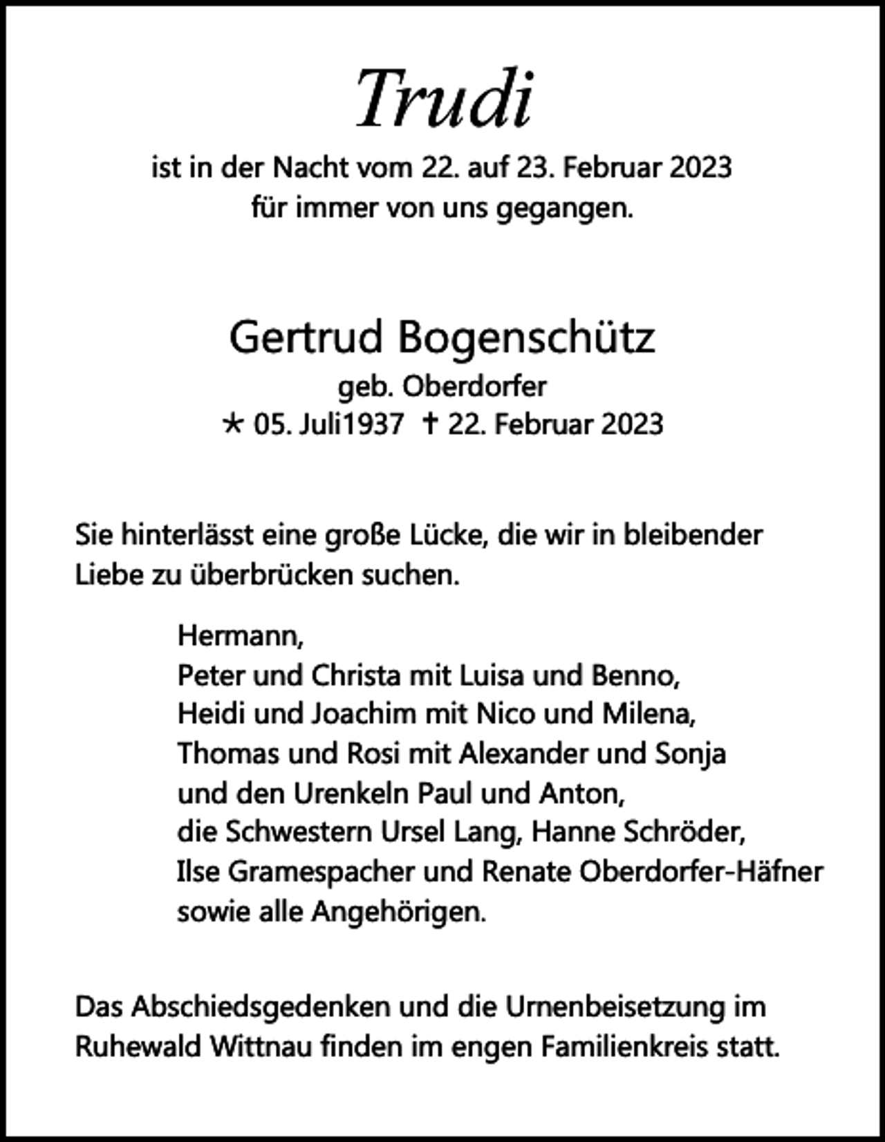 <p>Trudi</p><p>ist in der Nacht vom 22. auf 23. Februar 2023<br />für immer von uns gegangen.</p><p>Gertrud Bogenschütz</p><p>geb. Oberdorfer<br />Õ 05. Juli1937 … 22. Februar 2023<br />Sie hinterlässt eine große Lücke, die wir in bleibender<br />Liebe zu überbrücken suchen.<br />Hermann,<br />Peter und Christa mit Luisa und Benno,<br />Heidi und Joachim mit Nico und Milena,<br />Thomas und Rosi mit Alexander und Sonja<br />und den Urenkeln Paul und Anton,<br />die Schwestern Ursel Lang, Hanne Schröder,<br />Ilse Gramespacher und Renate Oberdorfer-Häfner<br />sowie alle Angehörigen.<br />Das Abschiedsgedenken und die Urnenbeisetzung im<br />Ruhewald Wittnau ﬁnden im engen Familienkreis statt.</p>