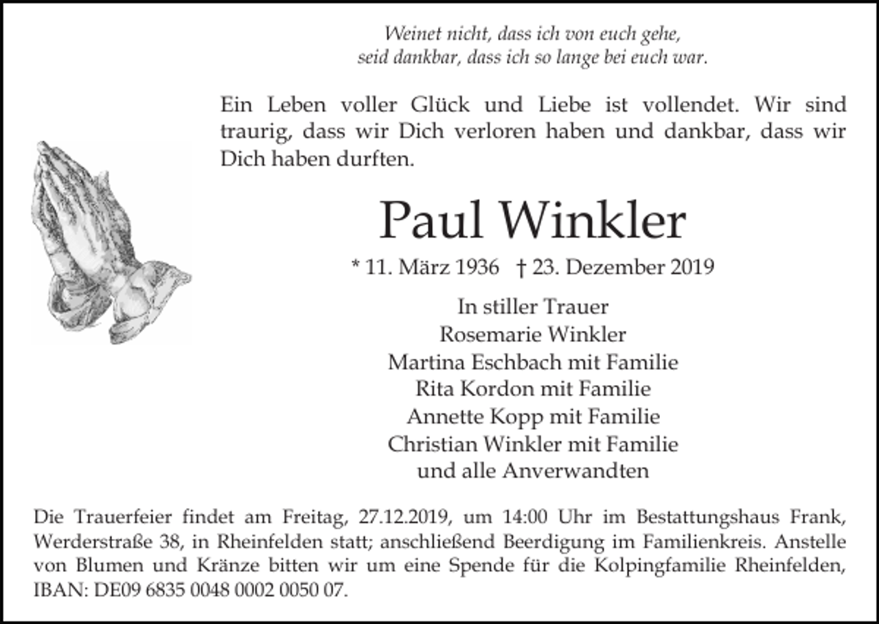 <p>Weinet nicht, dass ich von euch gehe,<br />seid dankbar, dass ich so lange bei euch war.</p><p>Ein Leben voller Glück und Liebe ist vollendet. Wir sind<br />traurig, dass wir Dich verloren haben und dankbar, dass wir<br />Dich haben durften.</p><p>Paul Winkler<br />* 11. März 1936 † 23. Dezember 2019<br />In stiller Trauer<br />Rosemarie Winkler<br />Martina Eschbach mit Familie<br />Rita Kordon mit Familie<br />Annette Kopp mit Familie<br />Christian Winkler mit Familie<br />und alle Anverwandten<br />Die Trauerfeier findet am Freitag, 27.12.2019, um 14:00 Uhr im Bestattungshaus Frank,<br />Werderstraße 38, in Rheinfelden statt; anschließend Beerdigung im Familienkreis. Anstelle<br />von Blumen und Kränze bitten wir um eine Spende für die Kolpingfamilie Rheinfelden,<br />IBAN: DE09 6835 0048 0002 0057.</p>