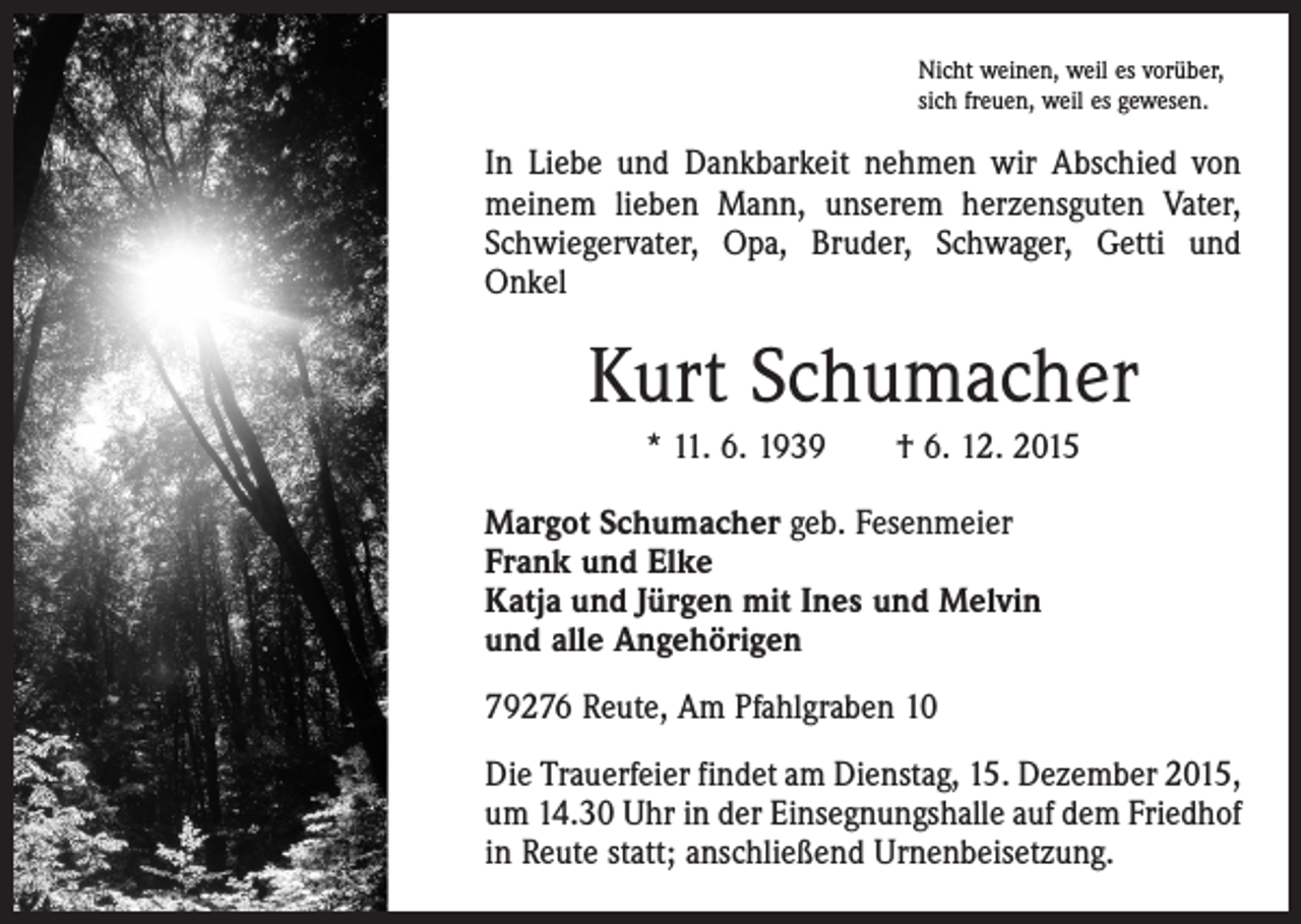 <p>Nicht weinen, weil es vorüber,<br />sich freuen, weil es gewesen.</p><p>In Liebe und Dankbarkeit nehmen wir Abschied von<br />meinem lieben Mann, unserem herzensguten Vater,<br />Schwiegervater, Opa, Bruder, Schwager, Getti und<br />Onkel</p><p>Kurt Schumacher<br />* 11. 6. 1939 † 6. 12. 2015<br />Margot Schumacher geb. Fesenmeier<br />Frank und Elke<br />Katja und Jürgen mit Ines und Melvin<br />und alle Angehörigen<br />79276 Reute, Am Pfahlgraben 10<br />Die Trauerfeier findet am Dienstag, 15. Dezember 2015,<br />um 14.30 Uhr in der Einsegnungshalle auf dem Friedhof<br />in Reute statt; anschließend Urnenbeisetzung.</p>