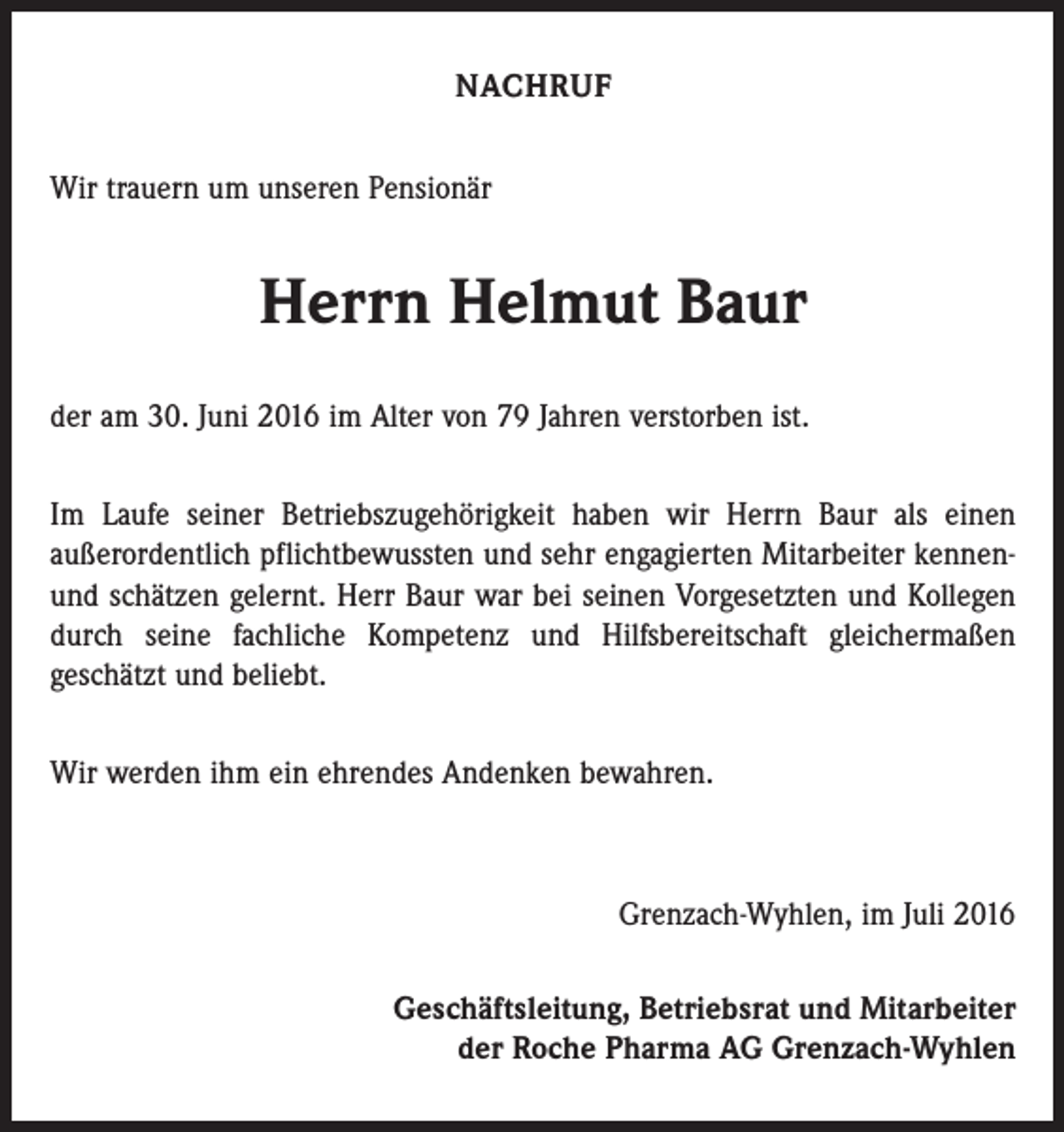 <p>Nachruf<br />Wir trauern um unseren Pensionär</p><p>Herrn Helmut Baur<br />der am 30. Juni 2016 im Alter von 79 Jahren verstorben ist.<br />Im Laufe seiner Betriebszugehörigkeit haben wir Herrn Baur als einen<br />­außerordentlich pflichtbewussten und sehr engagierten Mitarbeiter kennenund schätzen gelernt. Herr Baur war bei seinen Vorgesetzten und Kollegen<br />durch seine fachliche Kompetenz und Hilfsbereitschaft gleichermaßen<br />geschätzt und beliebt.<br />Wir werden ihm ein ehrendes Andenken bewahren.</p><p>Grenzach-Wyhlen, im Juli 2016<br />Geschäftsleitung, Betriebsrat und Mitarbeiter<br />der Roche Pharma AG Grenzach-Wyhlen</p>
