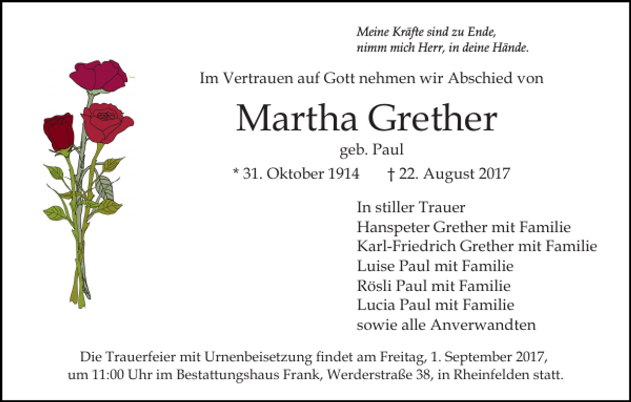 <p>Meine<br />Mei ne KrKräfte<br />äfte sisind<br />n d z zu<br />u E Ende,<br />n d e,<br />ni m m mich<br />mi c h Herr,<br />Herr, iin<br />n dei<br />n e Hände.<br />H ä n de.<br />nimm<br />deine</p><p>IImm Vertrauen<br />V ertr a u e n auf<br />a uf Gott<br />G ott nnehmen<br />e h m e n wir<br />wir Abschied<br />A b s c hi e d vvon<br />on</p><p>MMartha<br />art h a Gr<br />et h er<br />Grether<br />g e b. Paul<br />P a ul<br />geb.</p><p>* 31.<br />3 1. Oktober<br />O kt o b er</p><p>†† 22.<br />. August<br />A u g u st</p><p>In<br />I n stiller<br />still er Trauer<br />Tr a u er<br />H a n s p et er Gr<br />et h er mit<br />mit Familie<br />F a mili e<br />Hanspeter<br />Grether<br />Karl-Friedrich<br />mitFFamilie<br />K arl- Fri e dri c h Grether<br />Gr et h er mit<br />a mili e<br />Luise<br />L ui s e PPaul<br />a ul mit<br />mit FFamilie<br />a mili e<br />R ö sli PPaul<br />a ul mit<br />mit FFamilie<br />a mili e<br />Rösli<br />Lucia<br />L u ci a PPaul<br />a ul mit<br />mit FFamilie<br />a mili e<br />sowie<br />s o wi e alle<br />all e Anverwandten<br />A n v er w a n dt e n<br />Die<br />Di<br />e Tr<br />Trauerfeier<br />a u erf ei er mit<br />mit Ur<br />Urnenbeisetzung<br />n e n b ei s et z u n g fifindet<br />n d et am<br />a m Freitag,<br />Fr eit a g, 1.<br />1. September<br />S e pt e m b er 2017,<br />20 1 7,<br />uum<br />m 111:00<br />1: Uhr<br />U hr iim<br />m BBestattungshaus<br />e st a tt u n g s h a u s Frank,<br />Fr a n k, Werderstraße<br />W erd er str a ß e 338,<br />8, iin<br />n Rheinfelden<br />R h ei nf e l d e n statt.<br />st att.</p>