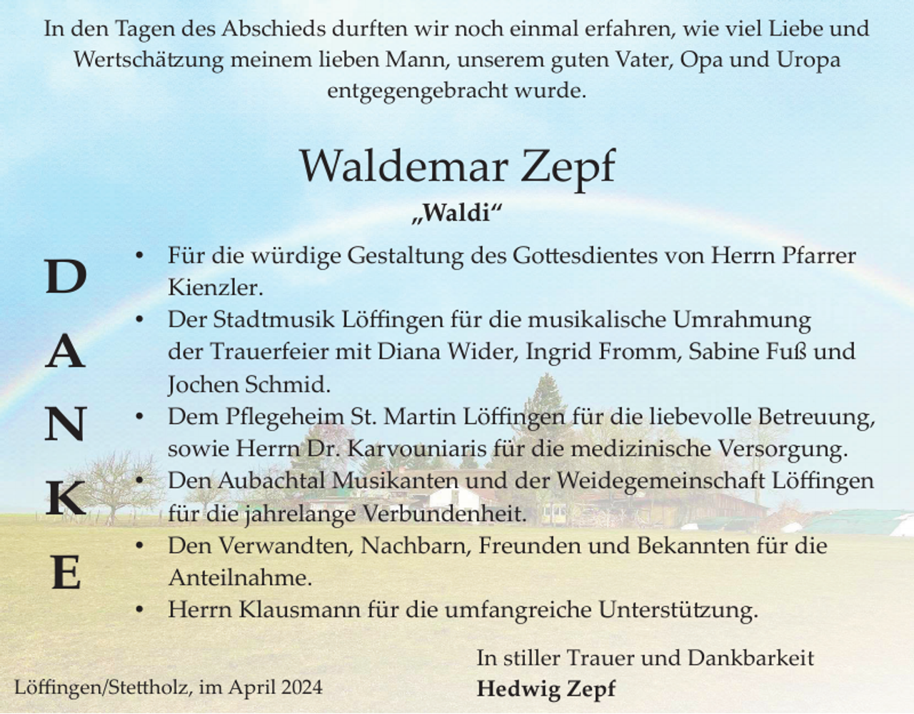 <p>In den Tagen des Abschieds durften wir noch einmal erfahren, wie viel Liebe und<br />Wertschätzung meinem lieben Mann, unserem guten Vater, Opa und Uropa<br />entgegengebracht wurde.</p><p>Waldemar Zepf<br />„Waldi“</p><p>D<br />A<br />N<br />K<br />E</p><p>Für die würdige Gestaltung des Gottesdientes von Herrn Pfarrer<br />Kienzler.<br />Der Stadtmusik Löﬃngen für die musikalische Umrahmung<br />der Trauerfeier mit Diana Wider, Ingrid Fromm, Sabine Fuß und<br />Jochen Schmid.<br />Dem Pﬂegeheim St. Martin Löﬃngen für die liebevolle Betreuung,<br />sowie Herrn Dr. Karvouniaris für die medizinische Versorgung.<br />Den Aubachtal Musikanten und der Weidegemeinschaft Löﬃngen<br />für die jahrelange Verbundenheit.<br />Den Verwandten, Nachbarn, Freunden und Bekannten für die<br />Anteilnahme.<br />Herrn Klausmann für die umfangreiche Unterstützung.</p><p>Löﬃngen/Stettholz, im April 2024</p><p>In stiller Trauer und Dankbarkeit<br />Hedwig tzZepf</p>