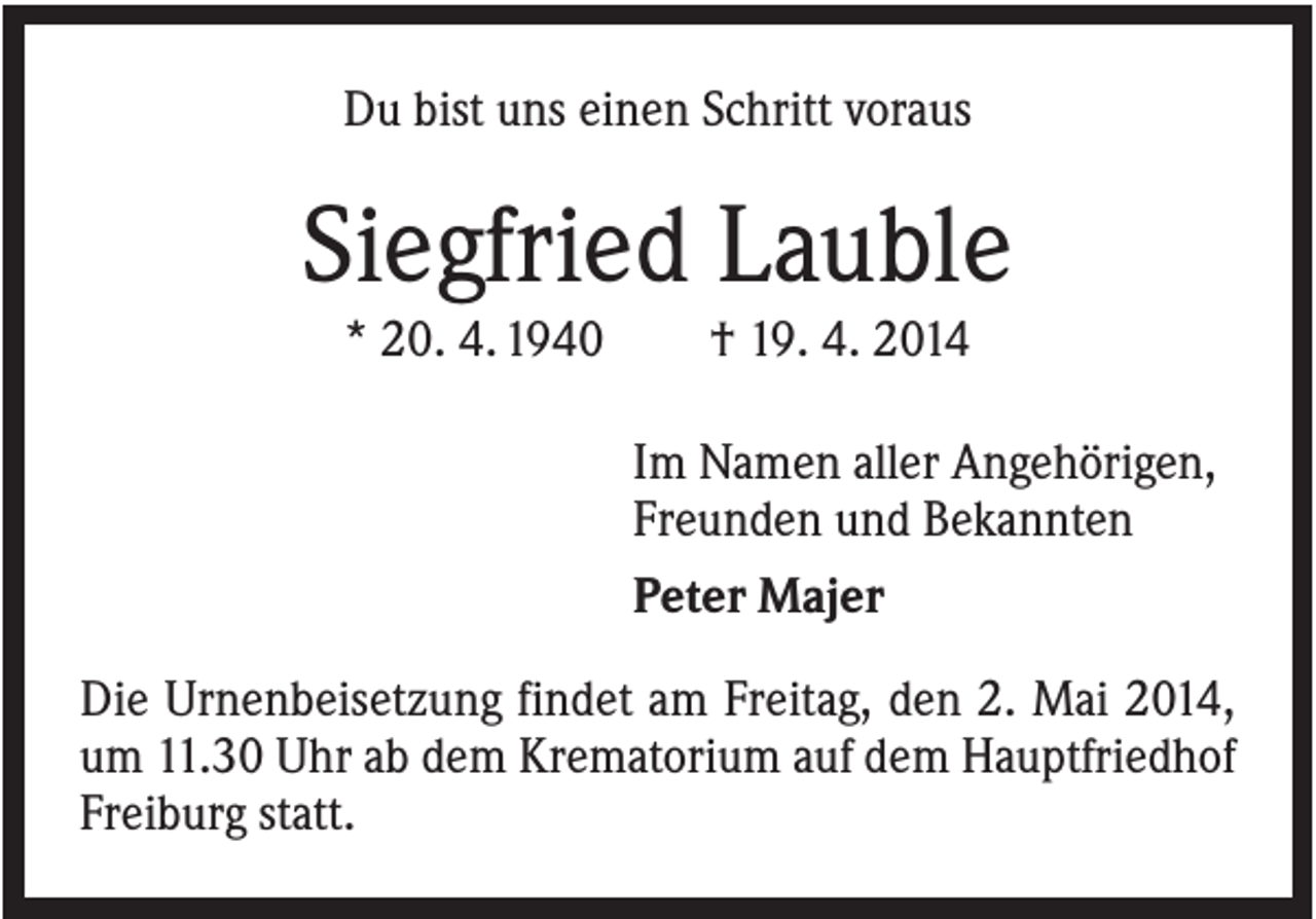 <p>Du bist uns einen Schritt voraus</p><p>Siegfried Lauble<br />* 20. 4. 1940</p><p>† 19. 4. 2014<br />Im Namen aller Angehörigen,<br />Freunden und Bekannten<br />Peter Majer</p><p>Die Urnenbeisetzung findet am Freitag, den 2. Mai 2014,<br />um 11.30 Uhr ab dem Krematorium auf dem Hauptfriedhof<br />Freiburg statt.</p>