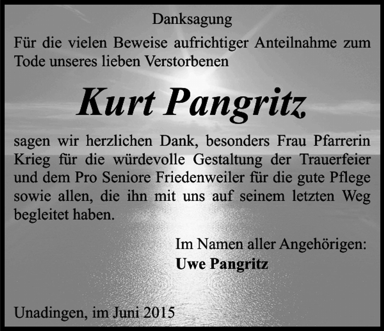 <p>Danksagung<br />Für die vielen Beweise aufrichtiger Anteilnahme zum<br />Tode unseres lieben Verstorbenen</p><p>Kurt Pangritz<br />sagen wir herzlichen Dank, besonders Frau Pfarrerin<br />Krieg für die würdevolle Gestaltung der Trauerfeier<br />und dem Pro Seniore Friedenweiler für die gute Pflege<br />sowie allen, die ihn mit uns auf seinem letzten Weg<br />begleitet haben.<br />Im Namen aller Angehörigen:<br />Uwe Pangritz<br />Unadingen, im Juni 2015</p>