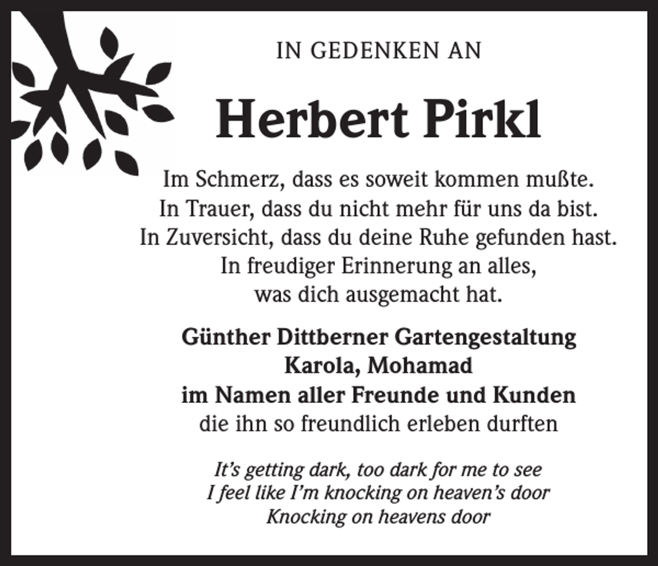 <p>IN GEDENKEN AN</p><p>Herbert Pirkl<br />Im Schmerz, dass es soweit kommen mußte.<br />In Trauer, dass du nicht mehr für uns da bist.<br />In Zuversicht, dass du deine Ruhe gefunden hast.<br />In freudiger Erinnerung an alles,<br />was dich ausgemacht hat.<br />Günther Dittberner Gartengestaltung<br />Karola, Mohamad<br />im Namen aller Freunde und Kunden<br />die ihn so freundlich erleben durften<br />It’s getting dark, too dark for me to see<br />I feel like I’m knocking on heaven’s door<br />Knocking on heavens door</p>
