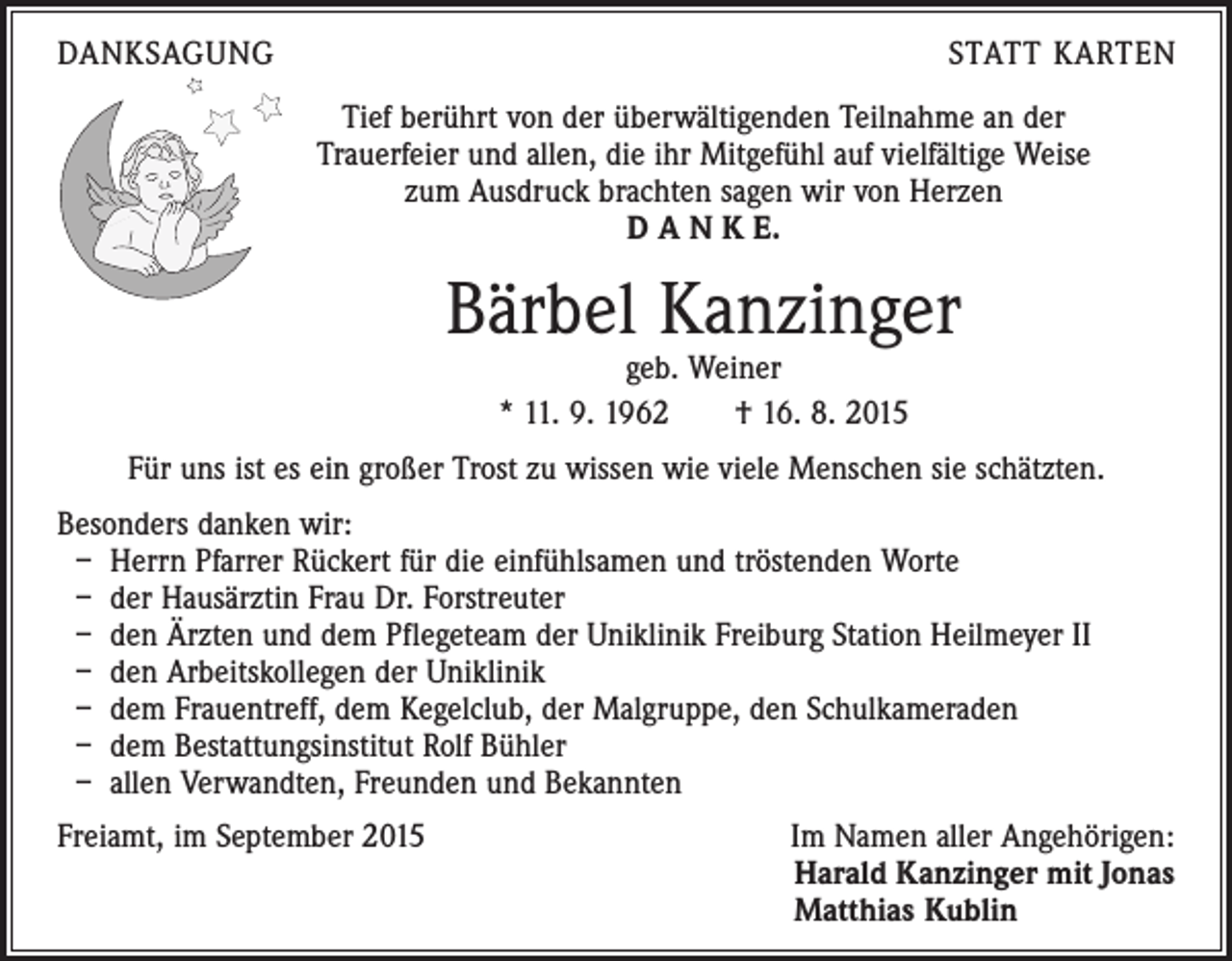 <p>DANKSAGUNG</p><p>STATT KARTEN<br />Tief berührt von der überwältigenden Teilnahme an der<br />Trauerfeier und allen, die ihr Mitgefühl auf vielfältige Weise<br />zum Ausdruck brachten sagen wir von Herzen<br />D A N K E.</p><p>Bärbel Kanzinger<br />geb. Weiner<br />* 11. 9. 1962 † 16. 8. 2015</p><p>Für uns ist es ein großer Trost zu wissen wie viele Menschen sie schätzten.<br />Besonders danken wir:<br />– Herrn Pfarrer Rückert für die einfühlsamen und tröstenden Worte<br />– der Hausärztin Frau Dr. Forstreuter<br />– den Ärzten und dem Pflegeteam der Uniklinik Freiburg Station Heilmeyer II<br />– den Arbeitskollegen der Uniklinik<br />– dem Frauentreff, dem Kegelclub, der Malgruppe, den Schulkameraden<br />– dem Bestattungsinstitut Rolf Bühler<br />– allen Verwandten, Freunden und Bekannten<br />Freiamt, im September 2015</p><p>Im Namen aller Angehörigen:<br />Harald Kanzinger mit Jonas<br />Matthias Kublin</p>
