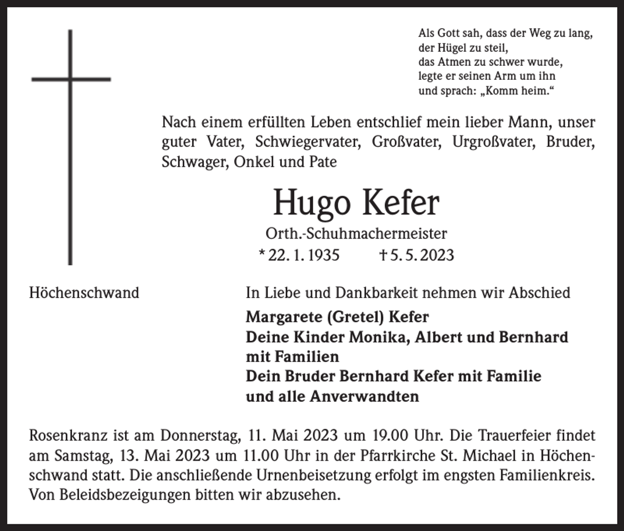 <p>Als Gott sah, dass der Weg zu lang,<br />der Hügel zu steil,<br />das Atmen zu schwer wurde,<br />legte er seinen Arm um ihn<br />und sprach: „Komm heim.“</p><p>Nach einem erfüllten Leben entschlief mein lieber Mann, unser<br />guter Vater, Schwiegervater, Großvater, Urgroßvater, Bruder,<br />Schwager, Onkel und Pate</p><p>Hugo Kefer</p><p>Orth.-Schuhmachermeister<br />* 22. 1. 1935<br />† 5. 5. 2023<br />Höchenschwand</p><p>In Liebe und Dankbarkeit nehmen wir Abschied<br />Margarete (Gretel) Kefer<br />Deine Kinder Monika, Albert und Bernhard<br />mit Familien<br />Dein Bruder Bernhard Kefer mit Familie<br />und alle Anverwandten</p><p>Rosenkranz ist am Donnerstag, 11. Mai 2023 um 19.00 Uhr. Die Trauerfeier findet<br />am Samstag, 13. Mai 2023 um 11.00 Uhr in der Pfarrkirche St. Michael in Höchenschwand statt. Die anschließende Urnenbeisetzung erfolgt im engsten Familienkreis.<br />Von Beleidsbezeigungen bitten wir abzusehen.</p>