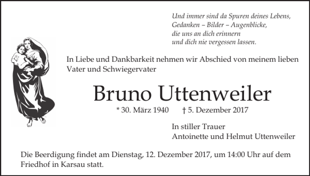 <p>U n d i immer<br />m mer sisind<br />n d dda<br />a SSpuren<br />p ur e n deines<br />dei nes Lebens,<br />Le be ns,<br />Und<br />Ge d a n ke n –– Bil<br />der –– AAugenblicke,<br />u g e n bli c ke,<br />Gedanken<br />Bilder<br />die<br />dich<br />erinnern<br />die uns<br />u ns aan<br />n di<br />c h eri<br />n ner n<br />und<br />dich<br />nie ver<br />vergessen<br />u n d di<br />c h nie<br />gesse n llassen.<br />a sse n.</p><p>IInn Liebe<br />Li e b e und<br />u n d Dankbarkeit<br />D a n k b ar keit nehmen<br />n e h m e n wir<br />wir Abschied<br />A b s c hi e d vvon<br />o n meinem<br />m ei n e m lilieben<br />e be n<br />Vater<br />V at er uund<br />n d SSchwiegervater<br />c h wi e g er v a t er</p><p>Bruno<br />Br<br />u n o Uttenweiler<br />Utt e n w eil er<br />* 30.<br />3 0. März<br />M är z</p><p>† 5.<br />5. DDezember<br />e z e m b er 22</p><p>IInn stiller<br />still er Trauer<br />Tr a u er<br />AAntoinette<br />nt oi n ett e uund<br />n d Helmut<br />H el m u t Uttenweiler<br />Utt e n w eil er<br />Di e BBeerdigung<br />Die<br />e er di g u n g fifindet<br />n d et am<br />a m Dienstag,<br />Di e n st a g, 112.<br />2. Dezember<br />D e z e m b er 22017,<br />0 1 7, um<br />u m 114:00<br />4: Uhr<br />U hr auf<br />a uf dem<br />de m<br />Friedhof<br />Fri<br />e d h of iin<br />n Karsau<br />K ar s a u ststatt.<br />at t.</p>