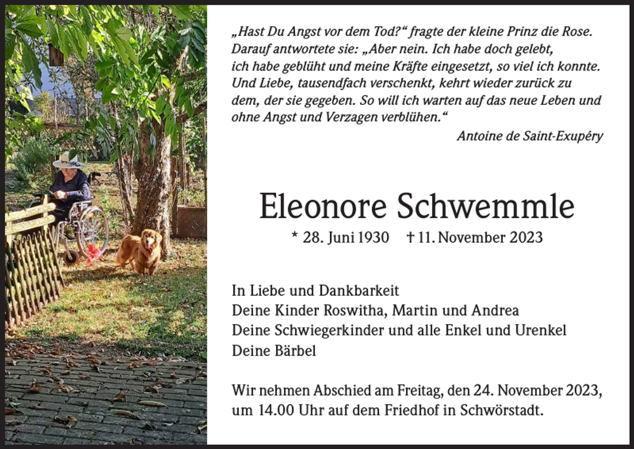 <p>„Hast Du Angst vor dem Tod?“ fragte der kleine Prinz die Rose.<br />Darauf antwortete sie: „Aber nein. Ich habe doch gelebt,<br />ich habe geblüht und meine Kräfte eingesetzt, so viel ich konnte.<br />Und Liebe, tausendfach verschenkt, kehrt wieder zurück zu<br />dem, der sie gegeben. So will ich warten auf das neue Leben und<br />ohne Angst und Verzagen verblühen.“</p><p>Antoine de Saint-Exupéry</p><p>Eleonore Schwemmle<br />* 28. Juni 1930</p><p>† 11. November 2023</p><p>In Liebe und Dankbarkeit<br />Deine Kinder Roswitha, Martin und Andrea<br />Deine Schwiegerkinder und alle Enkel und Urenkel<br />Deine Bärbel<br />Wir nehmen Abschied am Freitag, den 24. November 2023,<br />um 14.00 Uhr auf dem Friedhof in Schwörstadt.</p>