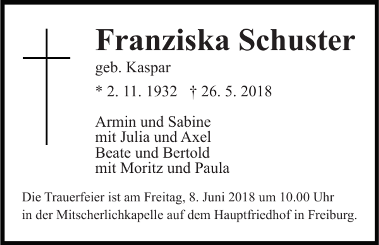 <p>FFranziska<br />r a n zis k a SSchuster<br />c h ust e r<br />ggeb.<br />e b. Kaspar<br />K as p ar</p><p>** 2.<br />1. 11932<br />9 3 2 †† 226.<br />6. 5.<br />018<br />2. 111.<br />5. 22018<br />Ar mi n uund<br />Armin<br />n d SSabine<br />a bi n e<br />mit<br />uli a uund<br />n d AAxel<br />x el<br />mitJ Julia<br />BBeate<br />e at e uund<br />n d BBertold<br />ert ol d<br />mit<br />M orit z uund<br />n d PPaula<br />a ul a<br />mit Moritz<br />Die<br />Di<br />e TrTrauerfeier<br />a u erf ei er ist<br />istaam<br />m FrFreitag,<br />e it a g, 8.<br />8. Juni<br />J u ni 2018<br />2 0 1 8 um<br />u m 10.00<br />1 0. 00 Uhr<br />U hr<br />in<br />i n der<br />d er Mitscherlichkapelle<br />Mits c h erli c h k a p elle aauf<br />uf dem<br />d e m Hauptfriedhof<br />H a u ptfri e d h of in<br />i n Freiburg.<br />Fr ei b ur g.</p>