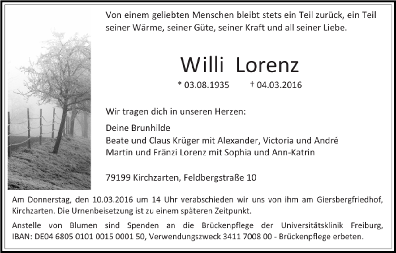 <p>Von einem geliebten Menschen bleibt stets ein Teil zurück, ein Teil<br />seiner Wärme, seiner Güte, seiner Kraft und all seiner Liebe.</p><p>Willi Lorenz</p><p>* 03.08.1935</p><p>† 04.03.2016</p><p>Wir tragen dich in unseren Herzen:<br />Deine Brunhilde<br />Beate und Claus Krüger mit Alexander, Victoria und André<br />Martin und Fränzi Lorenz mit Sophia und Ann-Katrin<br />79199 Kirchzarten, Feldbergstraße 10<br />Am Donnerstag, den 10.03.2016 um 14 Uhr verabschieden wir uns von ihm am Giersbergfriedhof,<br />Kirchzarten. Die Urnenbeisetzung ist zu einem späteren Zeitpunkt.<br />Anstelle von Blumen sind Spenden an die Brückenpflege der Universitätsklinik Freiburg,<br />IBAN: DE04 6805 0101 0015 0001 50, Verwendungszweck 3411 7008 00 - Brückenpflege erbeten.</p>