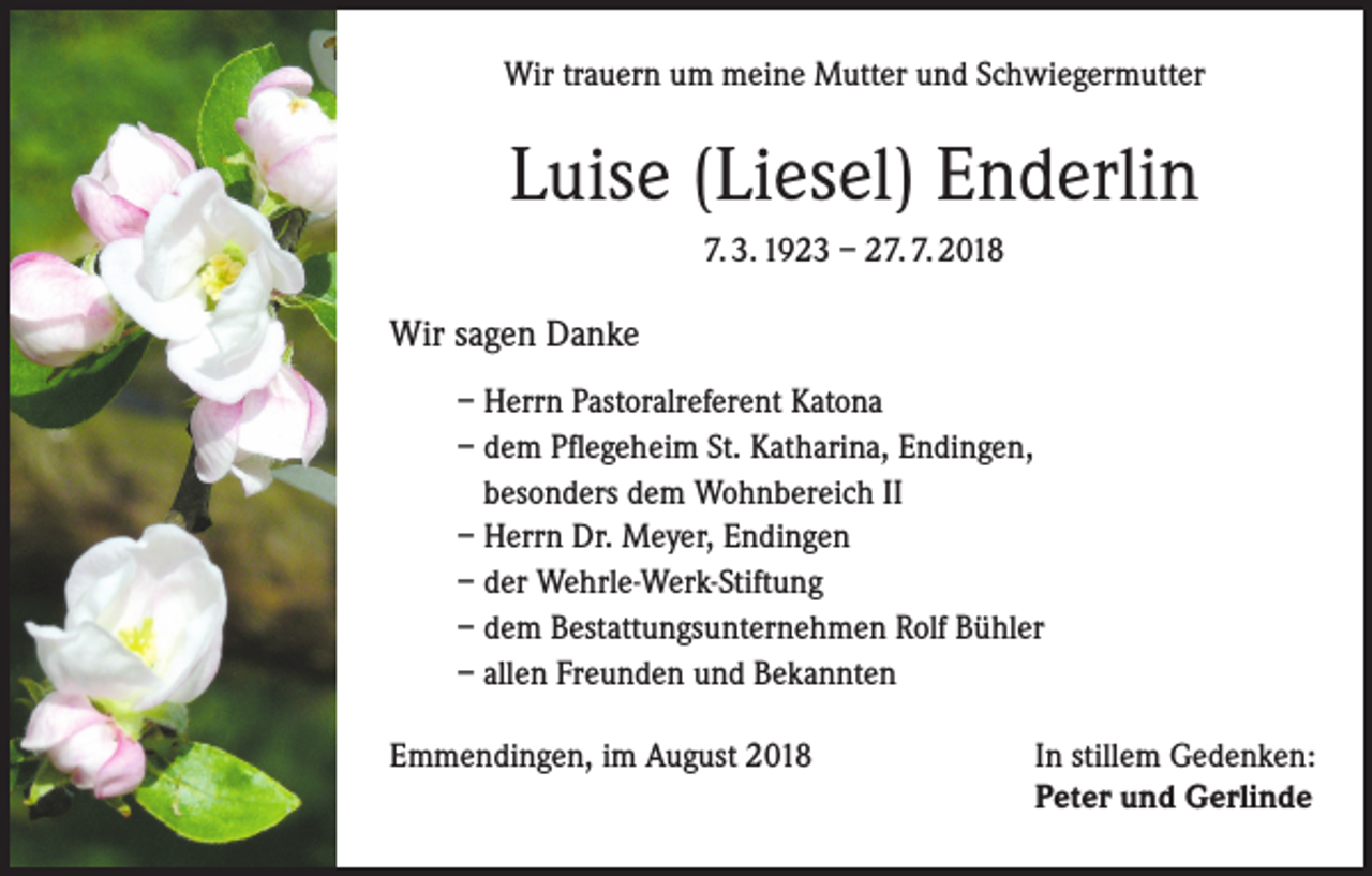 <p>Wir trauern um meine Mutter und Schwiegermutter</p><p>Luise (Liesel) Enderlin<br />7. 3. 1923 – 27. 7. 2018</p><p>Wir sagen Danke<br />– Herrn Pastoralreferent Katona<br />– dem Pflegeheim St. Katharina, Endingen,<br />besonders dem Wohnbereich II<br />– Herrn Dr. Meyer, Endingen<br />– der Wehrle-Werk-Stiftung<br />– dem Bestattungsunternehmen Rolf Bühler<br />– allen Freunden und Bekannten<br />Emmendingen, im August 2018</p><p>In stillem Gedenken:<br />Peter und Gerlinde</p>