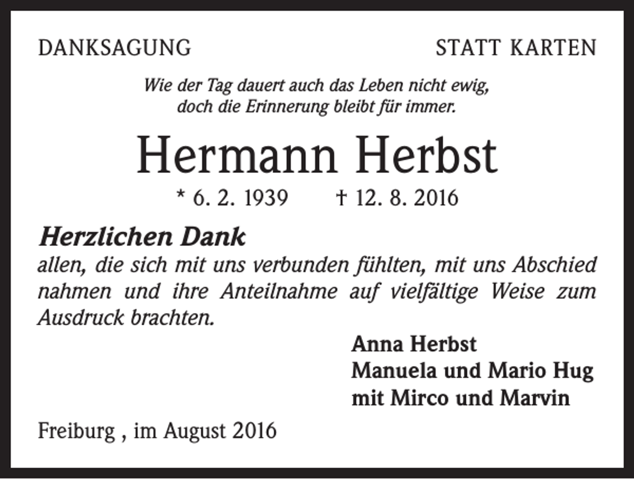 <p>Danksagung</p><p>Statt Karten</p><p>Wie der Tag dauert auch das Leben nicht ewig,<br />doch die Erinnerung bleibt für immer.</p><p>Hermann Herbst<br />* 6. 2. 1939 † 12. 8. 2016</p><p>Herzlichen Dank</p><p>allen, die sich mit uns verbunden fühlten, mit uns Abschied<br />nahmen und ihre Anteilnahme auf vielfältige Weise zum<br />­Ausdruck brachten.<br />Anna Herbst<br />Manuela und Mario Hug<br />mit Mirco und Marvin<br />Freiburg , im August 2016</p>