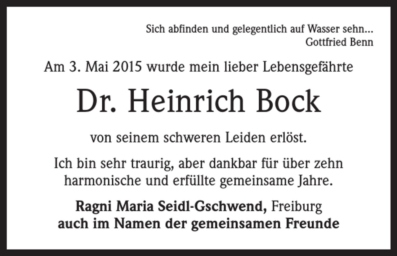 <p>Sich abfinden und gelegentlich auf Wasser sehn…<br />Gottfried Benn</p><p>Am 3. Mai 2015 wurde mein lieber Lebensgefährte</p><p>Dr. Heinrich Bock<br />von seinem schweren Leiden erlöst.<br />Ich bin sehr traurig, aber dankbar für über zehn<br />harmonische und erfüllte gemeinsame Jahre.<br />Ragni Maria Seidl-Gschwend, Freiburg<br />auch im Namen der gemeinsamen Freunde</p>