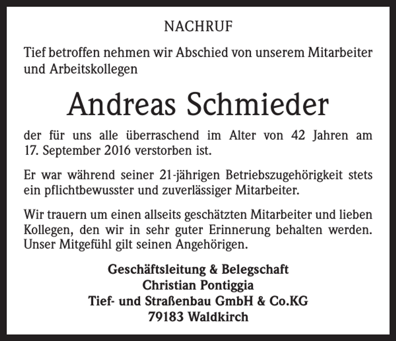 <p>nachruf<br />Tief betroffen nehmen wir Abschied von unserem Mitarbeiter<br />und Arbeitskollegen</p><p>Andreas Schmieder<br />der für uns alle überraschend im Alter von 42 Jahren am<br />17. September 2016 verstorben ist.<br />Er war während seiner 21-jährigen Betriebszugehörigkeit stets<br />ein pflichtbewusster und zuverlässiger Mitarbeiter.<br />Wir trauern um einen allseits geschätzten Mitarbeiter und lieben<br />Kollegen, den wir in sehr guter Erinnerung behalten werden.<br />Unser Mitgefühl gilt seinen Angehörigen.<br />Geschäftsleitung &amp; Belegschaft<br />Christian Pontiggia<br />Tief- und Straßenbau GmbH &amp; Co.KG<br />79183 Waldkirch</p>