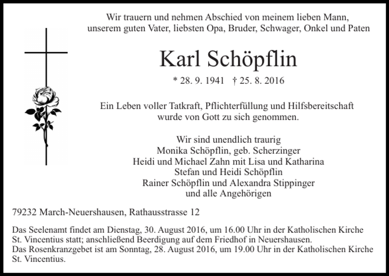 <p>Wir trauern und nehmen Abschied von meinem lieben Mann,<br />unserem guten Vater, liebsten Opa, Bruder, Schwager, Onkel und Paten</p><p>Karl Schöpflin<br />* 28. 9. 1941 † 25. 8. 2016<br />Ein Leben voller Tatkraft, Pflichterfüllung und Hilfsbereitschaft<br />wurde von Gott zu sich genommen.<br />Wir sind unendlich traurig<br />Monika Schöpflin, geb. Scherzinger<br />Heidi und Michael Zahn mit Lisa und Katharina<br />Stefan und Heidi Schöpflin<br />Rainer Schöpflin und Alexandra Stippinger<br />und alle Angehörigen<br />79232 March-Neuershausen, Rathausstrasse 12<br />Das Seelenamt findet am Dienstag, 30. August 2016, um 16.00 Uhr in der Katholischen Kirche<br />St. Vincentius statt; anschließend Beerdigung auf dem Friedhof in Neuershausen.<br />Das Rosenkranzgebet ist am Sonntag, 28. August 2016, um 19.00 Uhr in der Katholischen Kirche<br />St. Vincentius.</p>