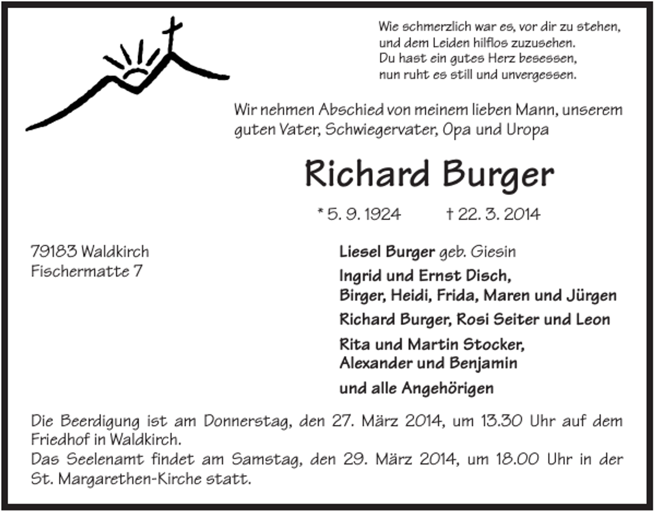 <p>Wie schmerzlich war es, vor dir zu stehen,<br />und dem Leiden hilflos zuzusehen.<br />Du hast ein gutes Herz besessen,<br />nun ruht es still und unvergessen.</p><p>Wir nehmen Abschied von meinem lieben Mann, unserem<br />guten Vater, Schwiegervater, Opa und Uropa</p><p>Richard Burger<br />* 5. 9. 1924<br />79183 Waldkirch<br />Fischermatte 7</p><p>† 22. 3. 2014</p><p>Liesel Burger geb. Giesin<br />Ingrid und Ernst Disch,<br />Birger, Heidi, Frida, Maren und Jürgen<br />Richard Burger, Rosi Seiter und Leon<br />Rita und Martin Stocker,<br />Alexander und Benjamin<br />und alle Angehörigen</p><p>Die Beerdigung ist am Donnerstag, den 27. März 2014, um 13.30 Uhr auf dem<br />Friedhof in Waldkirch.<br />Das Seelenamt findet am Samstag, den 29. März 2014, um 18.00 Uhr in der<br />St. Margarethen-Kirche statt.</p>