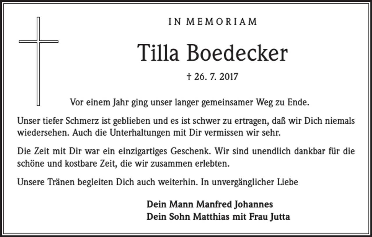 <p>IN MEMORIAM</p><p>Tilla Boedecker<br />† 26. 7. 2017<br />Vor einem Jahr ging unser langer gemeinsamer Weg zu Ende.<br />Unser tiefer Schmerz ist geblieben und es ist schwer zu ertragen, daß wir Dich niemals<br />wiedersehen. Auch die Unterhaltungen mit Dir vermissen wir sehr.<br />Die Zeit mit Dir war ein einzigartiges Geschenk. Wir sind unendlich dankbar für die<br />schöne und kostbare Zeit, die wir zusammen erlebten.<br />Unsere Tränen begleiten Dich auch wei­terhin. In unvergänglicher Liebe<br />Dein Mann Manfred Johannes<br />Dein Sohn Matthias mit Frau Jutta</p>