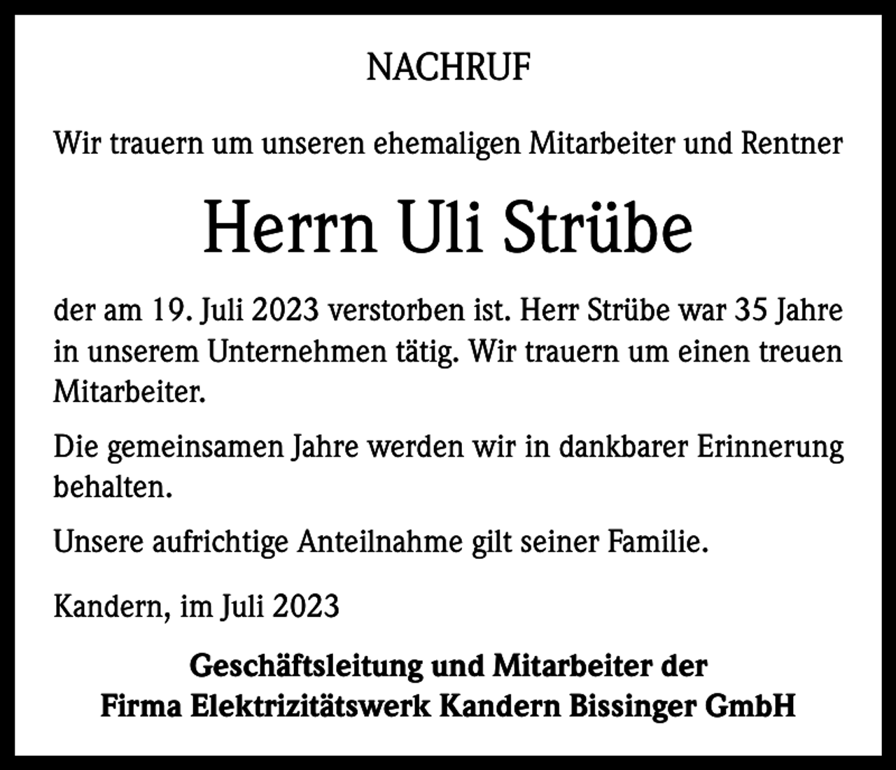 <p>NACHRUF<br />Wir trauern um unseren ehemaligen Mitarbeiter und Rentner</p><p>Herrn Uli Strübe<br />der am 19. Juli 2023 verstorben ist. Herr Strübe war 35 Jahre<br />in unserem Unternehmen tätig. Wir trauern um einen treuen<br />Mitarbeiter.<br />Die gemeinsamen Jahre werden wir in dankbarer Erinnerung<br />behalten.<br />Unsere aufrichtige Anteilnahme gilt seiner Familie.<br />Kandern, im Juli 2023<br />Geschäftsleitung und Mitarbeiter der<br />Firma Elektrizitätswerk Kandern Bissinger GmbH</p>