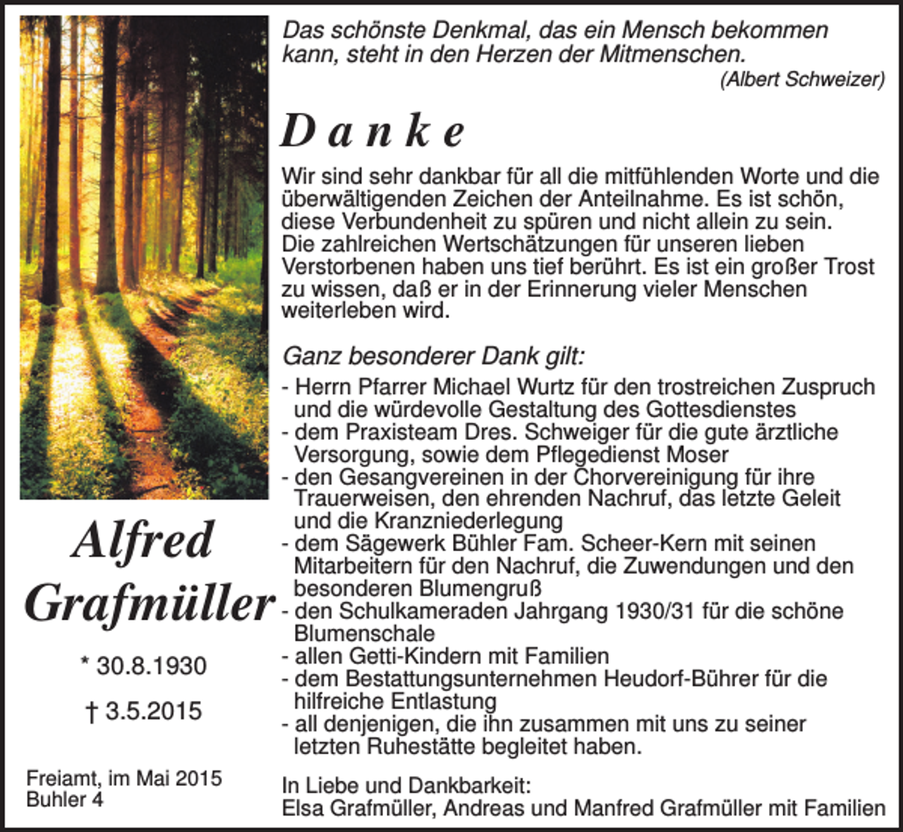 <p>Das schönste Denkmal, das ein Mensch bekommen<br />kann, steht in den Herzen der Mitmenschen.<br />(Albert Schweizer)</p><p>Danke<br />Wir sind sehr dankbar für all die mitfühlenden Worte und die<br />überwältigenden Zeichen der Anteilnahme. Es ist schön,<br />diese Verbundenheit zu spüren und nicht allein zu sein.<br />Die zahlreichen Wertschätzungen für unseren lieben<br />Verstorbenen haben uns tief berührt. Es ist ein großer Trost<br />zu wissen, daß er in der Erinnerung vieler Menschen<br />weiterleben wird.</p><p>Ganz besonderer Dank gilt:</p><p>Alfred<br />Grafmüller<br />* 30.8.1930<br />† 3.5.2015<br />Freiamt, im Mai 2015<br />Buhler 4</p><p>- Herrn Pfarrer Michael Wurtz für den trostreichen Zuspruch<br />und die würdevolle Gestaltung des Gottesdienstes<br />- dem Praxisteam Dres. Schweiger für die gute ärztliche<br />Versorgung, sowie dem Pflegedienst Moser<br />- den Gesangvereinen in der Chorvereinigung für ihre<br />Trauerweisen, den ehrenden Nachruf, das letzte Geleit<br />und die Kranzniederlegung<br />- dem Sägewerk Bühler Fam. Scheer-Kern mit seinen<br />Mitarbeitern für den Nachruf, die Zuwendungen und den<br />besonderen Blumengruß<br />- den Schulkameraden Jahrgang 1930/31 für die schöne<br />Blumenschale<br />- allen Getti-Kindern mit Familien<br />- dem Bestattungsunternehmen Heudorf-Bührer für die<br />hilfreiche Entlastung<br />- all denjenigen, die ihn zusammen mit uns zu seiner<br />letzten Ruhestätte begleitet haben.<br />In Liebe und Dankbarkeit:<br />Elsa Grafmüller, Andreas und Manfred Grafmüller mit Familien</p>