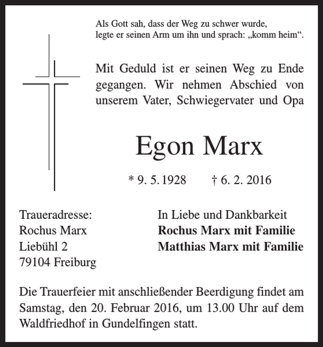 <p>Als Gott sah, dass der Weg zu schwer wurde,<br />legte er seinen Arm um ihn und sprach: „komm heim“.</p><p>Mit Geduld ist er seinen Weg zu Ende<br />gegangen. Wir nehmen Abschied von<br />­unserem Vater, Schwiegervater und Opa</p><p>Egon Marx<br />* 9. 5. 1928 † 6. 2. 2016<br />Traueradresse:<br />Rochus Marx<br />Liebühl 2<br />79104 Freiburg</p><p>In Liebe und Dankbarkeit<br />Rochus Marx mit Familie<br />Matthias Marx mit Familie</p><p>Die Trauerfeier mit anschließender Beerdigung findet am<br />Samstag, den 20. Februar 2016, um 13.00 Uhr auf dem<br />Waldfriedhof in Gundelfingen statt.</p>