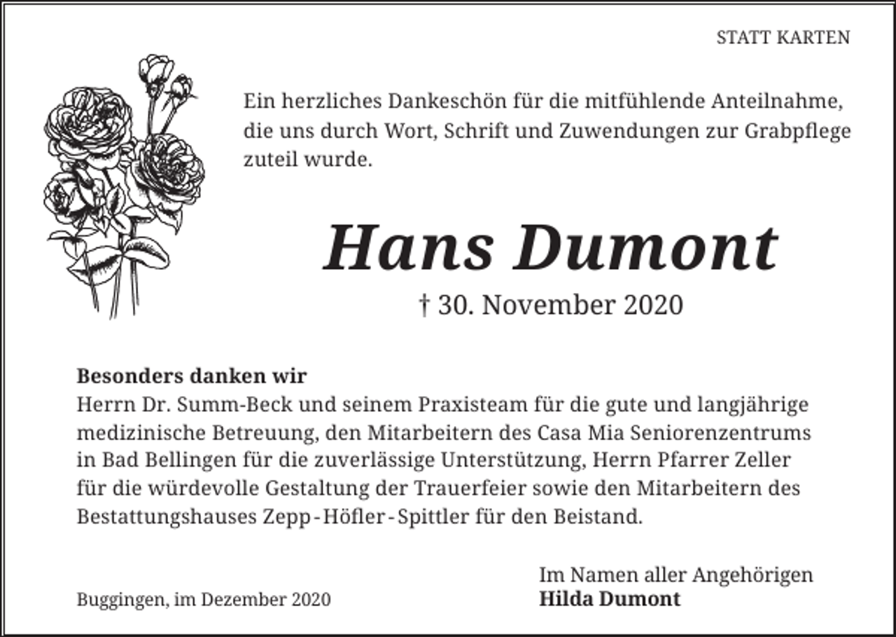 <p>STATT KARTEN</p><p>Ein herzliches Dankeschön für die mitfühlende Anteilnahme,<br />die uns durch Wort, Schrift und Zuwendungen zur Grabpflege<br />zuteil wurde.</p><p>Hans Dumont<br />† 30. November 2020</p><p>Besonders danken wir<br />Herrn Dr. Summ-Beck und seinem Praxisteam für die gute und langjährige<br />medizinische Betreuung, den Mitarbeitern des Casa Mia Seniorenzentrums<br />in Bad Bellingen für die zuverlässige Unterstützung, Herrn Pfarrer Zeller<br />für die würdevolle Gestaltung der Trauerfeier sowie den Mitarbeitern des<br />Bestattungshauses Zepp - Höfler - Spittler für den Beistand.</p><p>Buggingen, im Dezember 2020</p><p>Im Namen aller Angehörigen<br />Hilda Dumont</p>