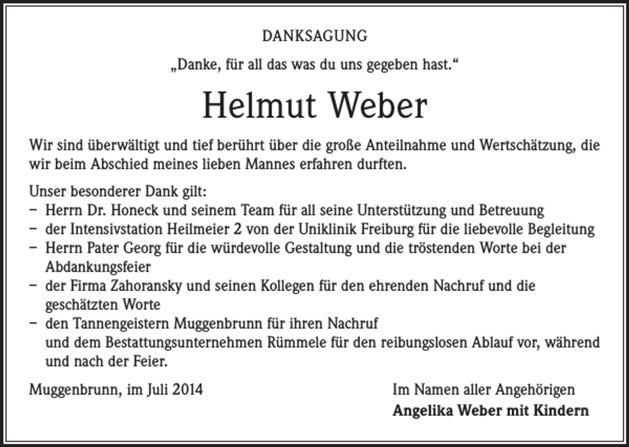 <p>DANKSAGUNG<br />„Danke, für all das was du uns gegeben hast.“</p><p>Helmut Weber<br />Wir sind überwältigt und tief berührt über die große Anteilnahme und Wertschätzung, die<br />wir beim Abschied meines lieben Mannes erfahren durften.<br />Unser besonderer Dank gilt:<br />– Herrn Dr. Honeck und seinem Team für all seine Unterstützung und Betreuung<br />– der Intensivstation Heilmeier 2 von der Uniklinik Freiburg für die liebevolle Begleitung<br />– Herrn Pater Georg für die würdevolle Gestaltung und die tröstenden Worte bei der<br />Abdankungsfeier<br />– der Firma Zahoransky und seinen Kollegen für den ehrenden Nachruf und die<br />geschätzten Worte<br />– den Tannengeistern Muggenbrunn für ihren Nachruf<br />und dem Bestattungsunternehmen Rümmele für den reibungslosen Ablauf vor, während<br />und nach der Feier.<br />Muggenbrunn, im Juli 2014</p><p>Im Namen aller Angehörigen<br />Angelika Weber mit Kindern</p>