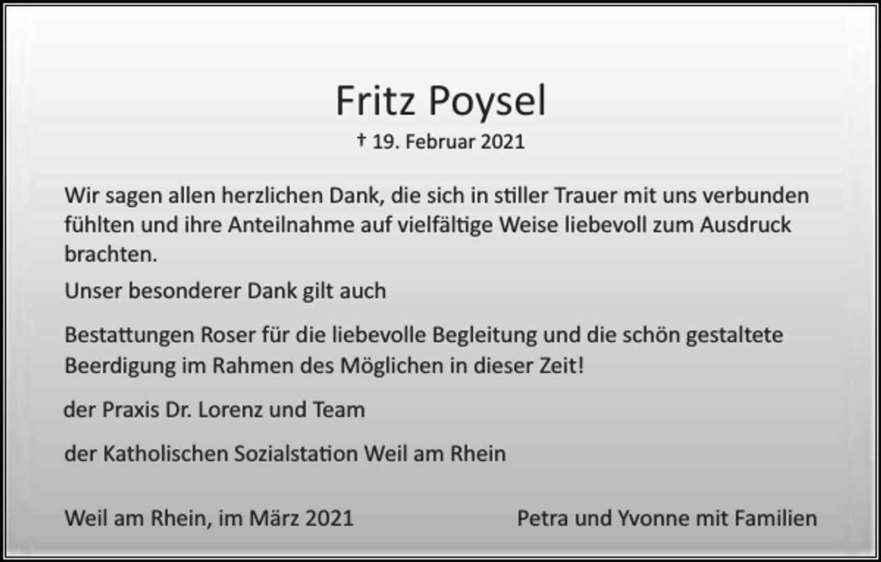 <p>Fritz Poysel<br />† 19. Februar 2021</p><p>Wir sagen allen herzlichen Dank, die sich in s�ller Trauer mit uns verbunden<br />fühlten und ihre Anteilnahme auf vielfäl�ge Weise liebevoll zum Ausdruck<br />brachten.<br />Unser besonderer Dank gilt auch<br />Besta�ungen Roser für die liebevolle Begleitung und die schön gestaltete<br />Beerdigung im Rahmen des Möglichen in dieser Zeit!<br />der Praxis Dr. Lorenz und Team<br />der Katholischen Sozialsta�on Weil am Rhein<br />Weil am Rhein, im März 2021</p><p>Petra und Yvonne mit Familien</p>