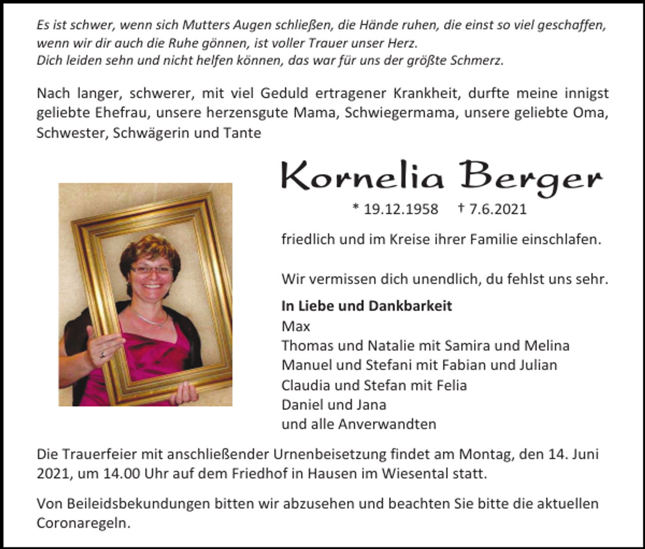 <p>Es ist schwer, wenn sich Mutters Augen schließen, die Hände ruhen, die einst so viel geschaffen,<br />wenn wir dir auch die Ruhe gönnen, ist voller Trauer unser Herz.<br />Dich leiden sehn und nicht helfen können, das war für uns der größte Schmerz.</p><p>Nach langer, schwerer, mit viel Geduld ertragener Krankheit, durfte meine innigst<br />geliebte Ehefrau, unsere herzensgute Mama, Schwiegermama, unsere geliebte Oma,<br />Schwester, Schwägerin und Tante</p><p>Kornelia Berger<br />* 19.12.1958</p><p>† 7.6.2021</p><p>friedlich und im Kreise ihrer Familie einschlafen.<br />Wir vermissen dich unendlich, du fehlst uns sehr.<br />In Liebe und Dankbarkeit<br />Max<br />Thomas und Natalie mit Samira und Melina<br />Manuel und Stefani mit Fabian und Julian<br />Claudia und Stefan mit Felia<br />Daniel und Jana<br />und alle Anverwandten<br />Die Trauerfeier mit anschließender Urnenbeisetzung findet am Montag, den 14. Juni<br />2021, um 14.00 Uhr auf dem Friedhof in Hausen im Wiesental statt.<br />Von Beileidsbekundungen bitten wir abzusehen und beachten Sie bitte die aktuellen<br />Coronaregeln.</p>