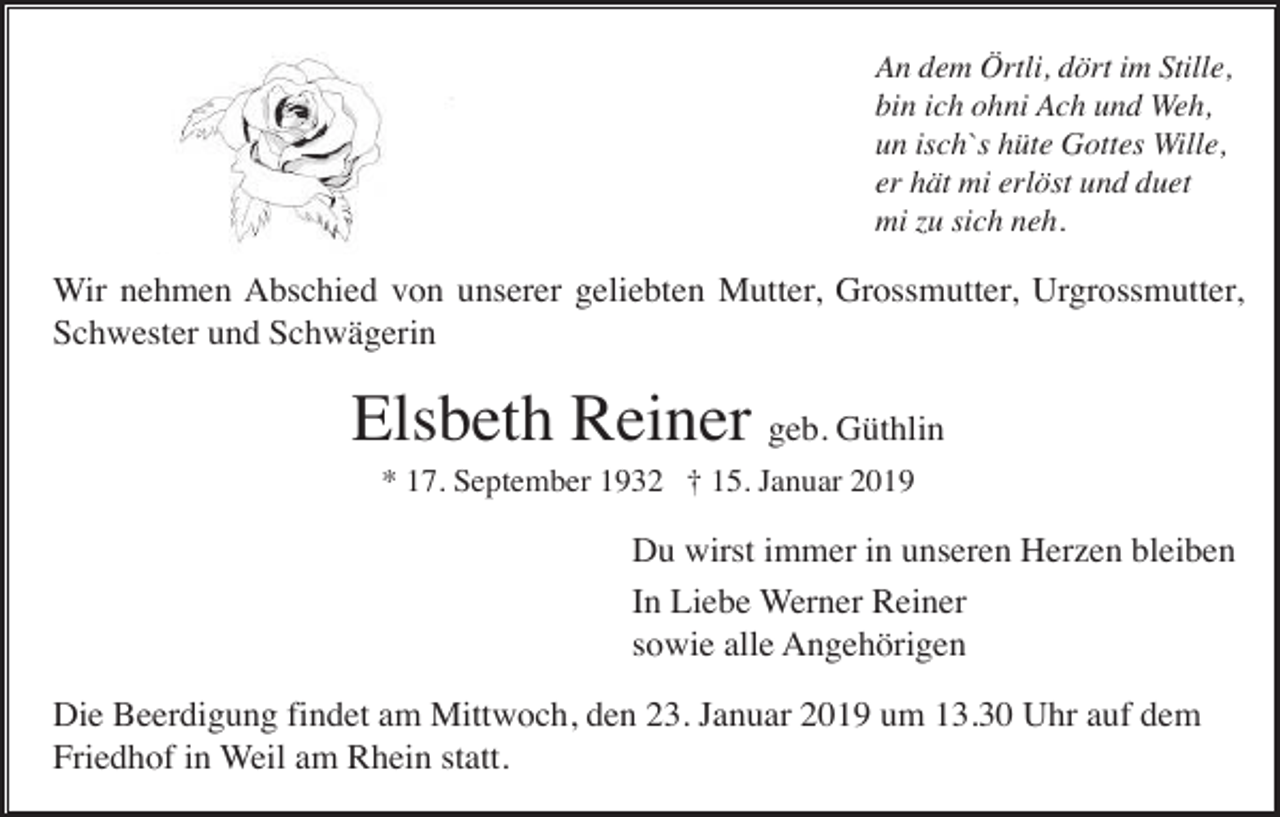 <p>An dem Örtli, dört im Stille,<br />bin ich ohni Ach und Weh,<br />un isch`s hüte Gottes Wille,<br />er hät mi erlöst und duet<br />mi zu sich neh.</p><p>Wir nehmen Abschied von unserer geliebten Mutter, Grossmutter, Urgrossmutter,<br />Schwester und Schwägerin</p><p>Elsbeth Reiner geb. Güthlin<br />* 17. September 1932 † 15. Januar 2019</p><p>Du wirst immer in unseren Herzen bleiben<br />In Liebe Werner Reiner<br />sowie alle Angehörigen<br />Die Beerdigung findet am Mittwoch, den 23. Januar 2019 um 13.30 Uhr auf dem<br />Friedhof in Weil am Rhein statt.</p>