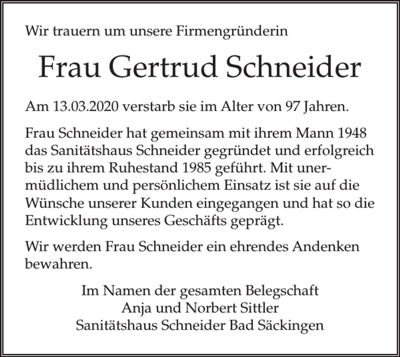 <p>Wir trauern um unsere Firmengründerin</p><p>Frau Gertrud Schneider<br />Am 13.03.2020 verstarb sie im Alter von 97 Jahren.<br />Frau Schneider hat gemeinsam mit ihrem Mann 1948<br />das Sanitätshaus Schneider gegründet und erfolgreich<br />bis zu ihrem Ruhestand 1985 geführt. Mit unermüdlichem und persönlichem Einsatz ist sie auf die<br />Wünsche unserer Kunden eingegangen und hat so die<br />Entwicklung unseres Geschäfts geprägt.<br />Wir werden Frau Schneider ein ehrendes Andenken<br />bewahren.<br />Im Namen der gesamten Belegschaft<br />Anja und Norbert Sittler<br />Sanitätshaus Schneider Bad Säckingen</p>