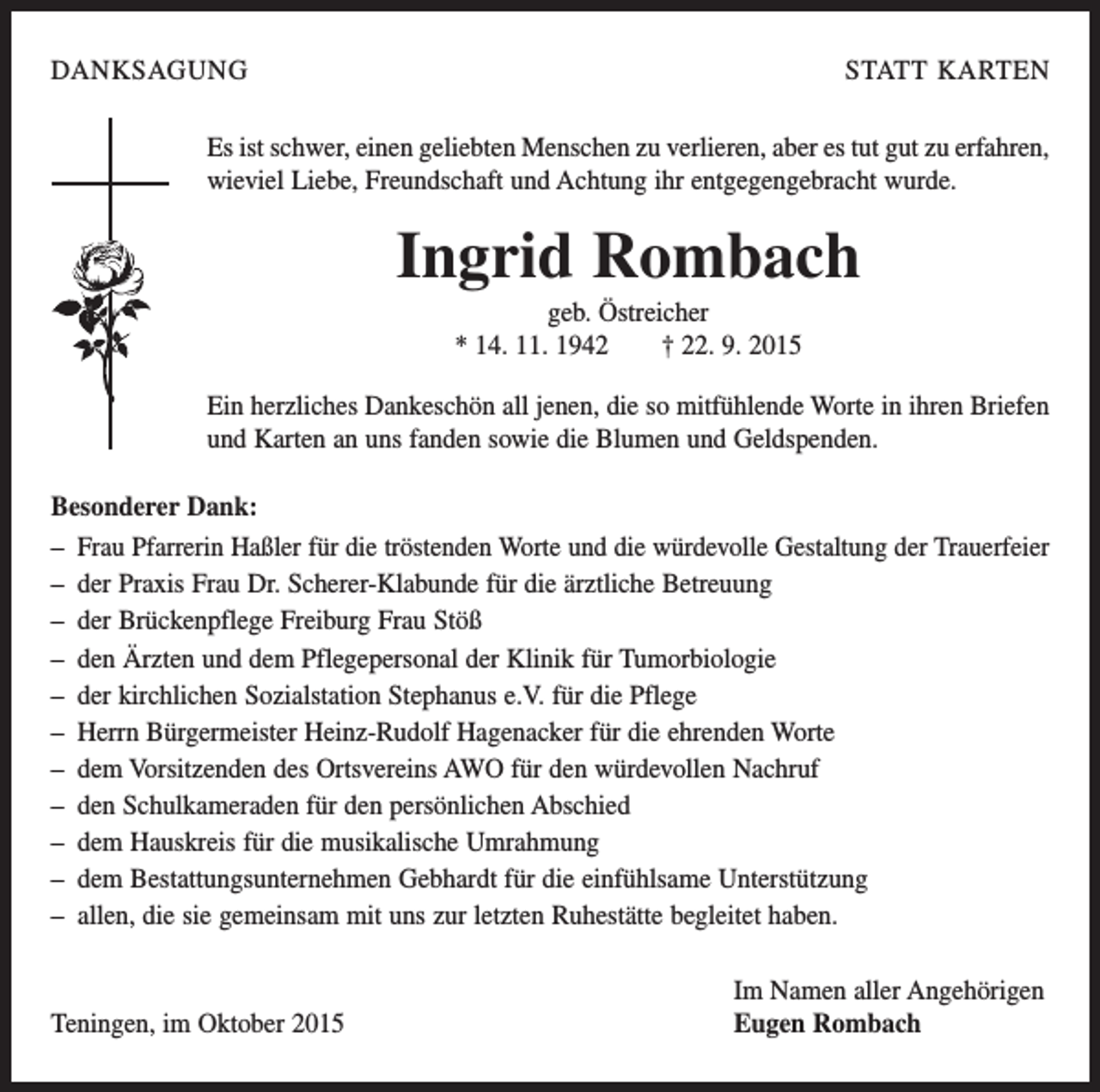 <p>DANKSAGUNG</p><p>STATT KARTEN</p><p>Es ist schwer, einen geliebten Menschen zu verlieren, aber es tut gut zu erfahren,<br />wieviel Liebe, Freundschaft und Achtung ihr entgegengebracht wurde.</p><p>Ingrid Rombach<br />geb. Östreicher<br />* 14. 11. 1942 † 22. 9. 2015<br />Ein herzliches Dankeschön all jenen, die so mitfühlende Worte in ihren Briefen<br />und Karten an uns fanden sowie die Blumen und Geldspenden.<br />Besonderer Dank:<br />– Frau Pfarrerin Haßler für die tröstenden Worte und die würdevolle Gestaltung der Trauerfeier<br />– der Praxis Frau Dr. Scherer-Klabunde für die ärztliche Betreuung<br />– der Brückenpflege Freiburg Frau Stöß<br />– den Ärzten und dem Pflegepersonal der Klinik für Tumorbiologie<br />– der kirchlichen Sozialstation Stephanus e.V. für die Pflege<br />– Herrn Bürgermeister Heinz-Rudolf Hagenacker für die ehrenden Worte<br />– dem Vorsitzenden des Ortsvereins AWO für den würdevollen Nachruf<br />– den Schulkameraden für den persönlichen Abschied<br />– dem Hauskreis für die musikalische Umrahmung<br />– dem Bestattungsunternehmen Gebhardt für die einfühlsame Unterstützung<br />– allen, die sie gemeinsam mit uns zur letzten Ruhestätte begleitet haben.</p><p>Teningen, im Oktober 2015</p><p>Im Namen aller Angehörigen<br />Eugen Rombach</p>