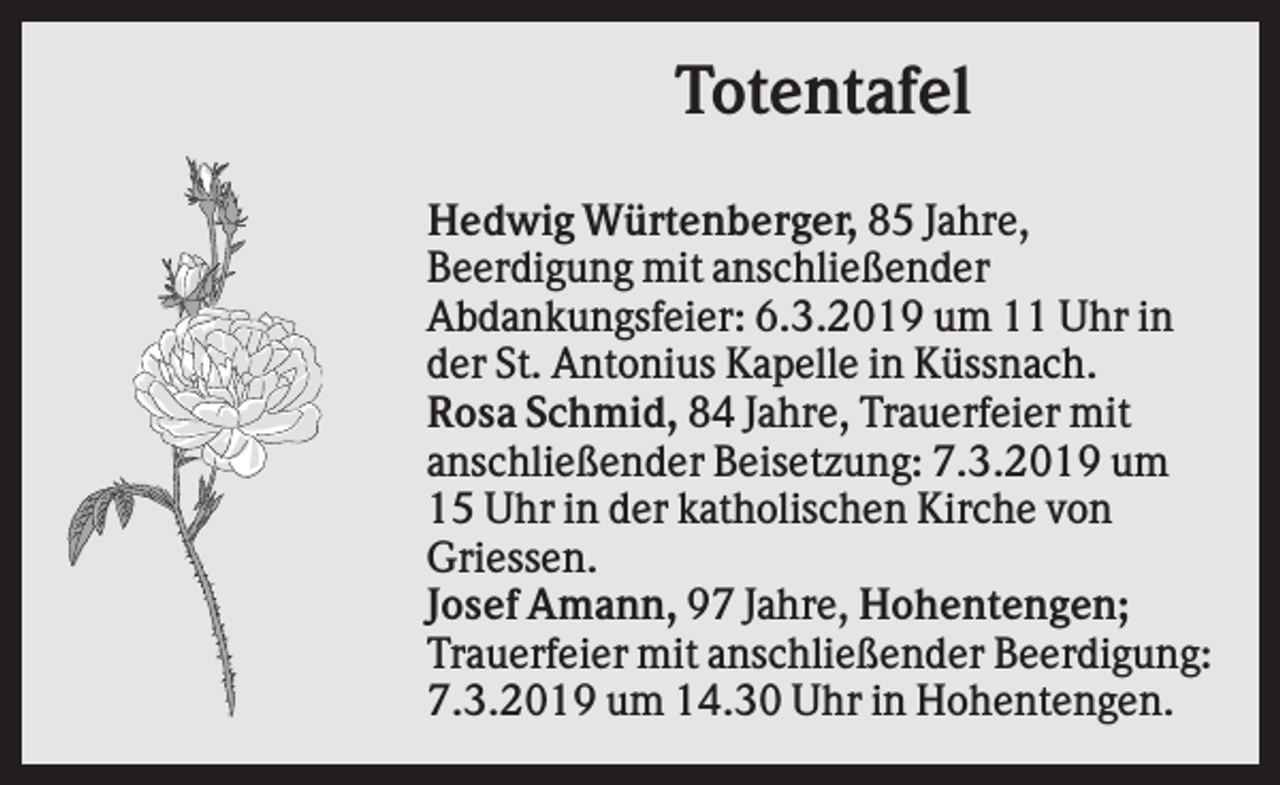 <p>Totentafel<br />Hedwig Würtenberger, 85 Jahre,<br />Beerdigung mit anschließender<br />Abdankungsfeier: 6.3.2019 um 11 Uhr in<br />der St. Antonius Kapelle in Küssnach.<br />Rosa Schmid, 84 Jahre, Trauerfeier mit<br />anschließender Beisetzung: 7.3.2019 um<br />15 Uhr in der katholischen Kirche von<br />Griessen.<br />Josef Amann, 97 Jahre, Hohentengen;<br />Trauerfeier mit anschließender Beerdigung:<br />7.3.2019 um 14.30 Uhr in Hohentengen.</p>