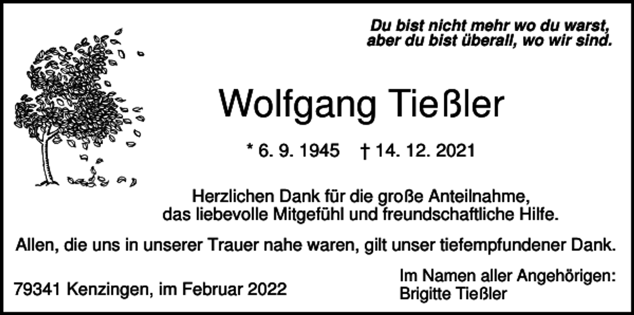 <p>Du bist nicht mehr wo du warst,<br />aber du bist überall, wo wir sind.</p><p>Wolfgang Tießler<br />* 6. 9. 1945</p><p>† 14. 12. 2021</p><p>Herzlichen Dank für die große Anteilnahme,<br />das liebevolle Mitgefühl und freundschaftliche Hilfe.<br />Allen, die uns in unserer Trauer nahe waren, gilt unser tiefempfundener Dank.<br />79341 Kenzingen, im Februar 2022</p><p>Im Namen aller Angehörigen:<br />Brigitte Tießler</p>